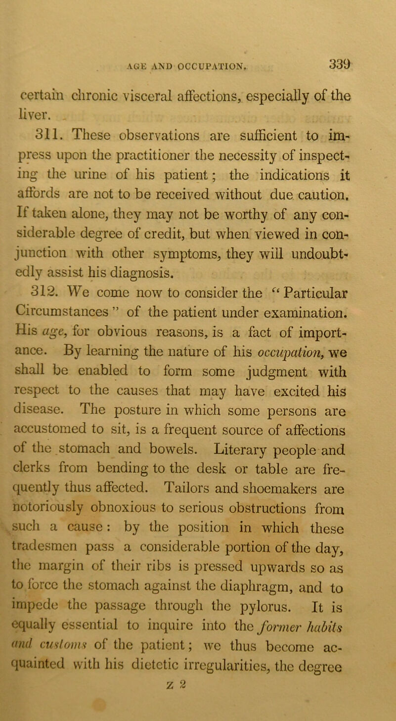 certain chronic visceral affections, especially of the liver. . 311. These observations are sufficient to im- press upon the practitioner the necessity of inspect- ing the urine of his patient; the indications it affords are not to be received without due caution. If taken alone, they may not be worthy of any con- siderable degree of credit, but when viewed in con- junction with other symptoms, they will undoubt- edly assist his diagnosis. 312. We come now to consider the ‘^‘Particular Circumstances ” of the patient under examination. His age, for obvious reasons, is a fact of import- ance. By learning the nature of his occupation, we shall be enabled to form some judgment with respect to the causes that may have excited his disease. The posture in which some persons are accustomed to sit, is a frequent source of affections of the stomach and bowels. Literary people and clerks from bending to the desk or table are fre- quently thus affected. Tailors and shoemakers are notoriously obnoxious to serious obstructions from such a cause: by the position in which these tradesmen pass a considerable portion of the day, the margin of their ribs is pressed upwards so as to force the stomach against the diaphragm, and to impede the passage through the pylorus. It is equally essential to inquire into the former habits and customs of the patient; we thus become ac- quainted with his dietetic irregularities, the degree