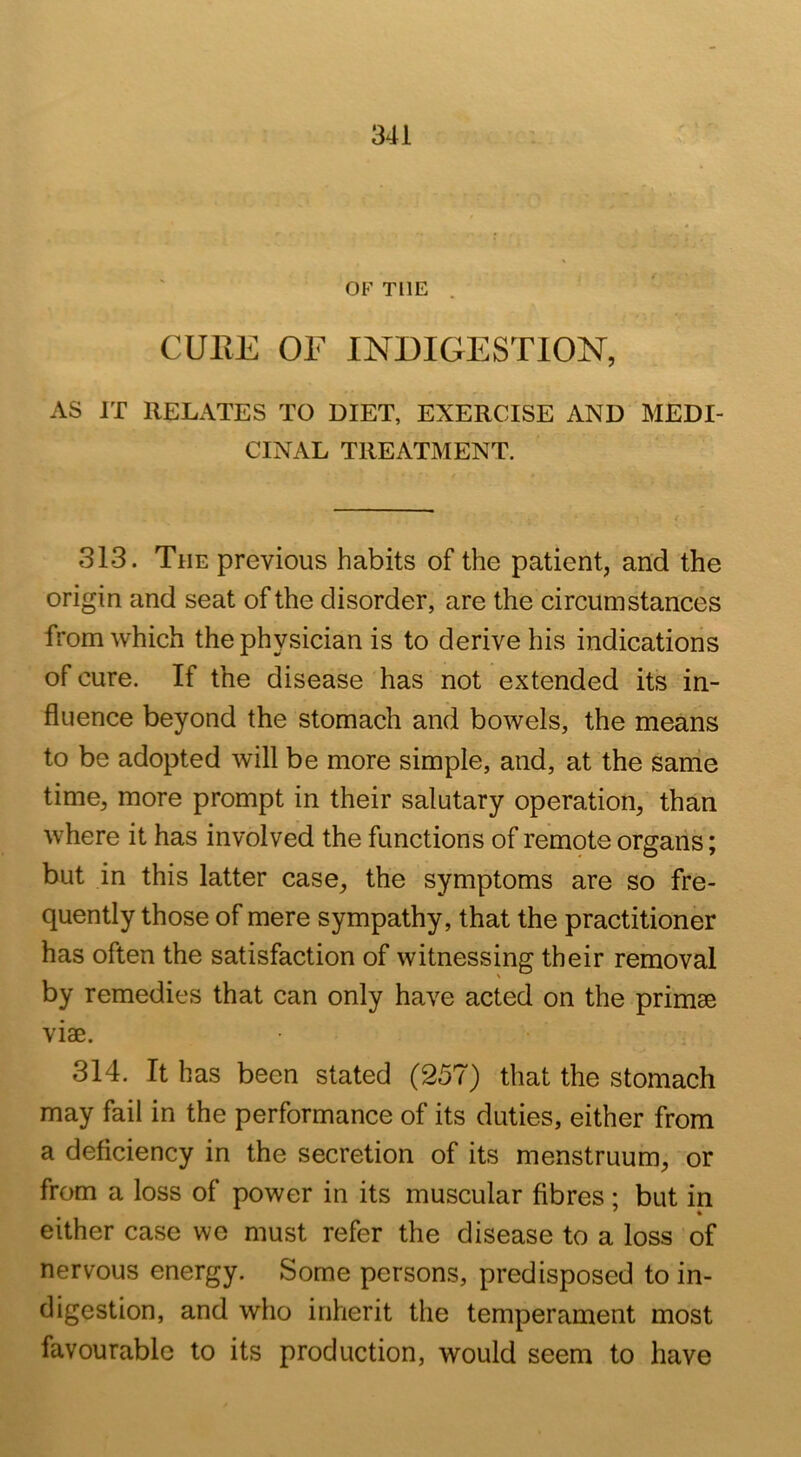 OF THE . CUIIE OF INDIGESTION, ’AS IT RELATES TO DIET, EXERCISE AND MEDI- CINAL TREATMENT. 313. The previous habits of the patient, and the origin and seat of the disorder, are the circumstances from which the physician is to derive his indications of cure. If the disease has not extended its in- fluence beyond the stomach and bowels, the means to be adopted will be more simple, and, at the sanie time, more prompt in their salutary operation, than where it has involved the functions of remote organs; but in this latter case, the symptoms are so fre- quently those of mere sympathy, that the practitioner has often the satisfaction of witnessing their removal by remedies that can only have acted on the primse vise. 314. It has been stated (257) that the stomach may fail in the performance of its duties, either from a deficiency in the secretion of its menstruum, or from a loss of power in its muscular fibres; but in either case we must refer the disease to a loss of nervous energy. Some persons, predisposed to in- digestion, and who inherit the temperament most favourable to its production, would seem to have