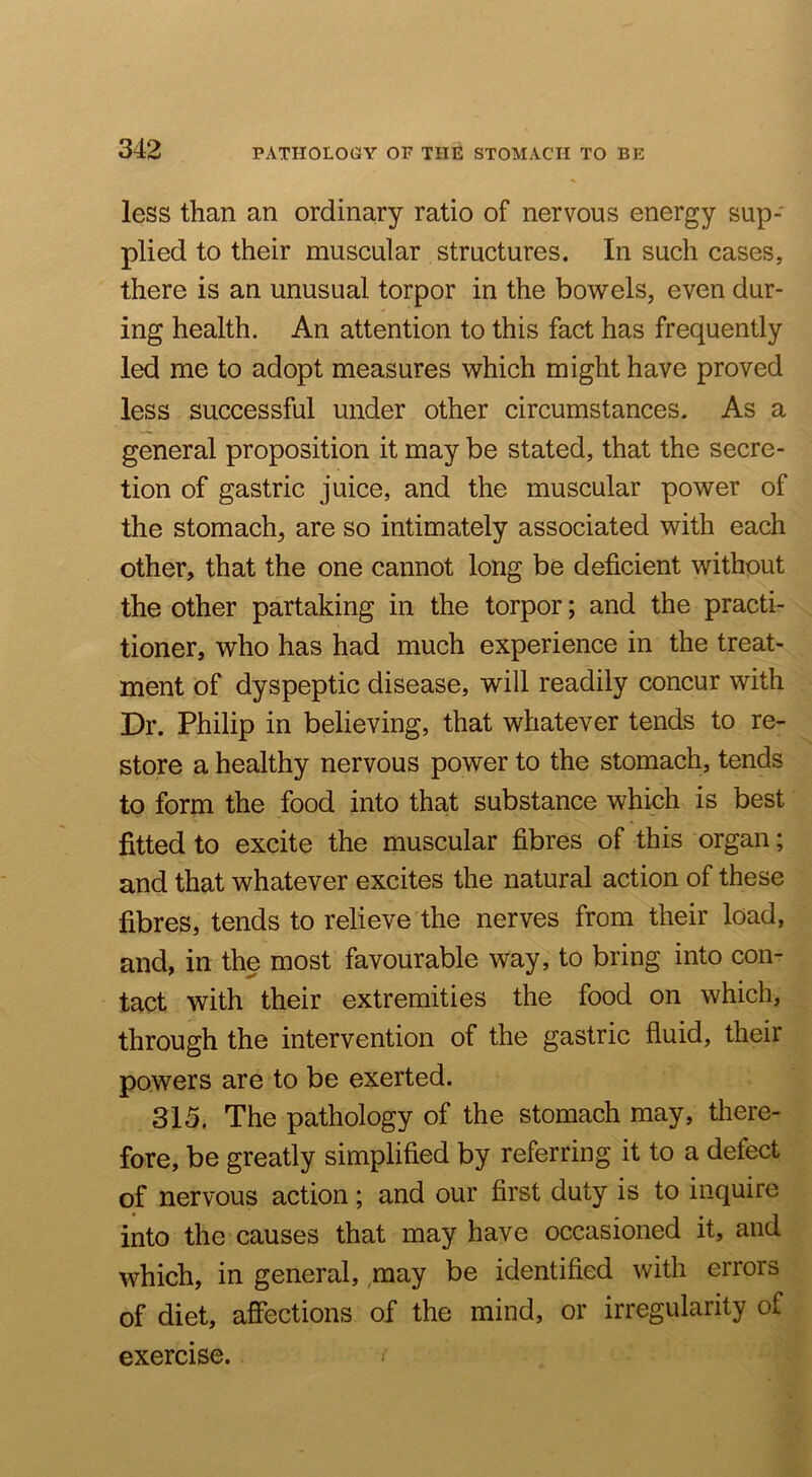 less than an ordinary ratio of nervous energy sup- plied to their muscular structures. In such cases, there is an unusual torpor in the bowels, even dur- ing health. An attention to this fact has frequently led me to adopt measures which might have proved less successful under other circumstances. As a general proposition it may be stated, that the secre- tion of gastric juice, and the muscular power of the stomach, are so intimately associated with each other, that the one cannot long be deficient without the other partaking in the torpor; and the practi- tioner, who has had much experience in the treat- ment of dyspeptic disease, will readily concur with Dr. Philip in believing, that whatever tends to re- store a healthy nervous power to the stomach, tends to form the food into that substance which is best fitted to excite the muscular fibres of this organ; and that whatever excites the natural action of these fibres, tends to relieve the nerves from their load, and, in the most favourable way, to bring into con- tact with their extremities the food on which, through the intervention of the gastric fluid, their powers are to be exerted. 315. The pathology of the stomach may, there- fore, be greatly simplified by referring it to a defect of nervous action; and our first duty is to inquire into the causes that may have occasioned it, and which, in general, ,may be identified with errors of diet, affections of the mind, or irregularity of exercise.