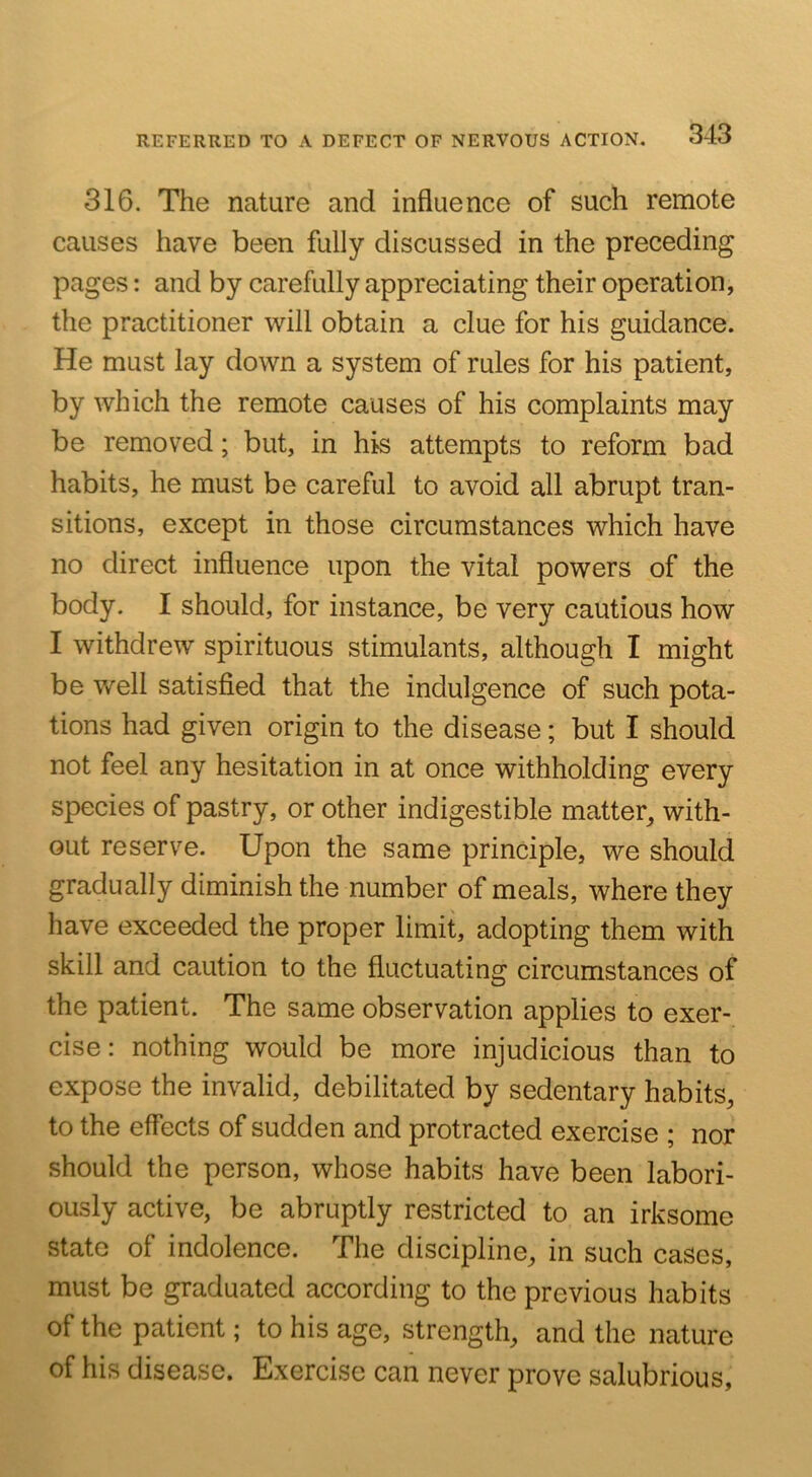 316. The nature and influence of such remote causes have been fully discussed in the preceding pages: and by carefully appreciating their operation, the practitioner will obtain a clue for his guidance. He must lay down a system of rules for his patient, by which the remote causes of his complaints may be removed; but, in his attempts to reform bad habits, he must be careful to avoid all abrupt tran- sitions, except in those circumstances which have no direct influence upon the vital powers of the body. I should, for instance, be very cautious how I withdrew spirituous stimulants, although I might be well satisfied that the indulgence of such pota- tions had given origin to the disease; but I should not feel any hesitation in at once withholding every species of pastry, or other indigestible matter^ with- out reserve. Upon the same principle, we should gradually diminish the number of meals, where they have exceeded the proper limit, adopting them with skill and caution to the fluctuating circumstances of the patient. The same observation applies to exer- cise : nothing would be more injudicious than to expose the invalid, debilitated by sedentary habits, to the effects of sudden and protracted exercise ; nor should the person, whose habits have been labori- ously active, be abruptly restricted to an irksome state of indolence. The discipline, in such cases, must be graduated according to the previous habits of the patient; to his age, strength, and the nature of his disease. Exercise can never prove salubrious.