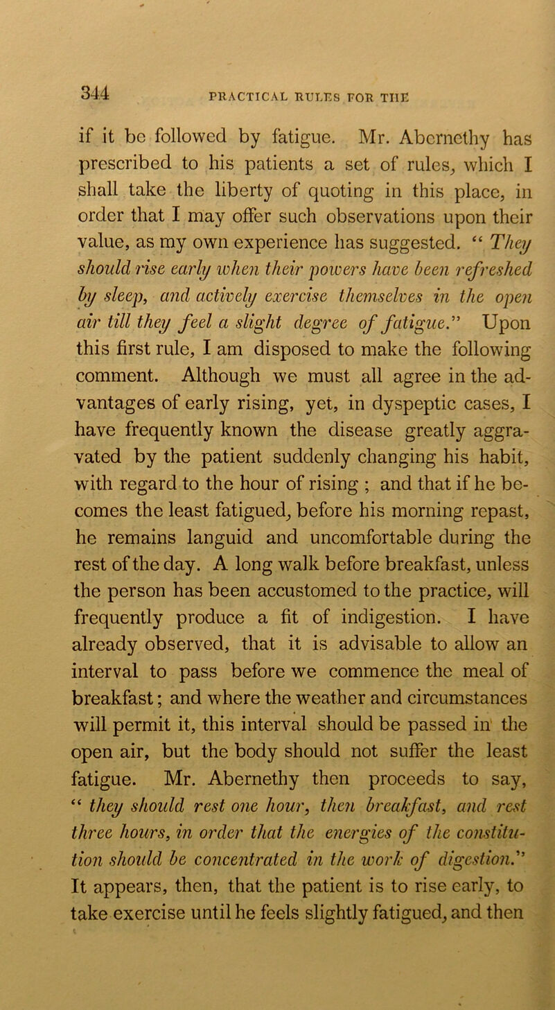 PRACTICAL RULES FOR THE if it be followed by fatigue. Mr. Aberncthy has prescribed to his patients a set of rules^ which I shall take the liberty of quoting in this place, in order that I may offer such observations upon their value, as my own experience has suggested. “ They should nsG early when their powers have been refreshed by sleep, and actively exercise themselves in the open air till they feel a slight degree of fatigue.” Upon this first rule, I am disposed to make the following comment. Although we must all agree in the ad- vantages of early rising, yet, in dyspeptic cases, I have frequently known the disease greatly aggra- vated by the patient suddenly changing his habit, with regard to the hour of rising ; and that if he be- comes the least fatigued, before his morning repast, he remains languid and uncomfortable during the rest of the day. A long walk before breakfast, unless the person has been accustomed to the practice, will frequently produce a fit of indigestion. I have already observed, that it is advisable to allow an interval to pass before we commence the meal of breakfast; and where the weather and circumstances will permit it, this interval should be passed in the open air, but the body should not suffer the least fatigue. Mr. Abernethy then proceeds to say, “ they should rest 07ie hour, then breakfast, and rest three hours, in order that the energies of the constitu- tion should be concentrated in the work of digestion.'’ It appears, then, that the patient is to rise early, to take exercise until he feels slightly fatigued, and then