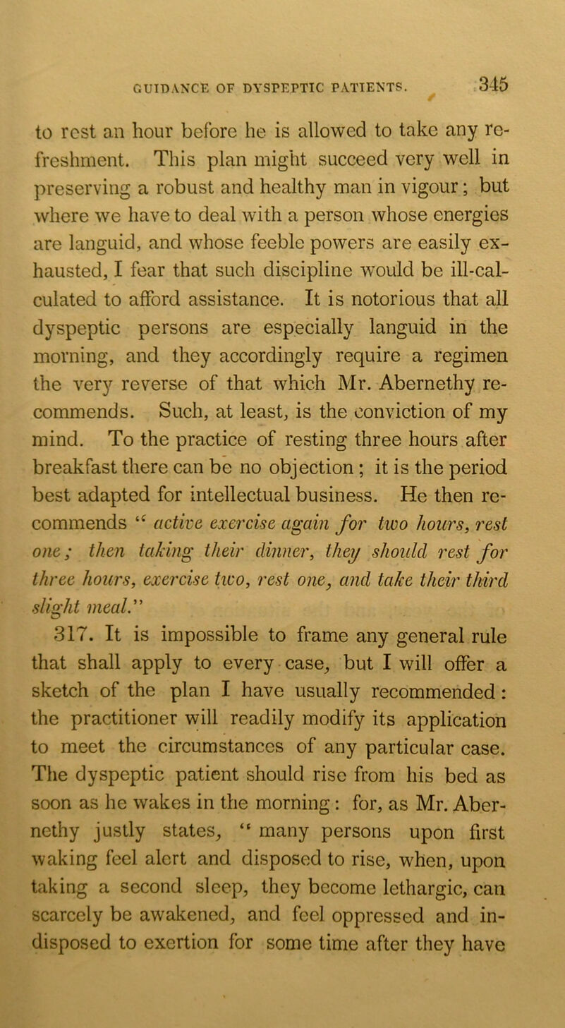 to rest ail hour before he is allowed to take any re- freshment. This plan might succeed very well in preserving a robust and healthy man in vigour; but where we have to deal with a person whose energies are languid, and whose feeble powers are easily ex- hausted, I fear that such discipline would be ill-cal- culated to afford assistance. It is notorious that all dyspeptic persons are especially languid in the morning, and they accordingly require a regimen the very reverse of that which Mr. Abernethy re- commends. Such, at least, is the conviction of my mind. To the practice of resting three hours after breakfast there can be no objection ; it is the period best adapted for intellectual business. He then re- commends active exercise again for two hours, rest one; then taking their dinner, they should rest for three hours, exercise two, rest one, and take their third sliQ:ht meald' O 317. It is impossible to frame any general rule that shall apply to every case, but I will offer a sketch of the plan I have usually recommended: the practitioner will readily modify its application to meet the circumstances of any particular case. The dyspeptic patient should rise from his bed as soon as he wakes in the morning: for, as Mr. Aber- nethy justly states, “ many persons upon first waking feel alert and disposed to rise, when, upon taking a second sleep, they become lethargic, can scarcely be awakened, and feel oppressed and in- disposed to exertion for some time after they have