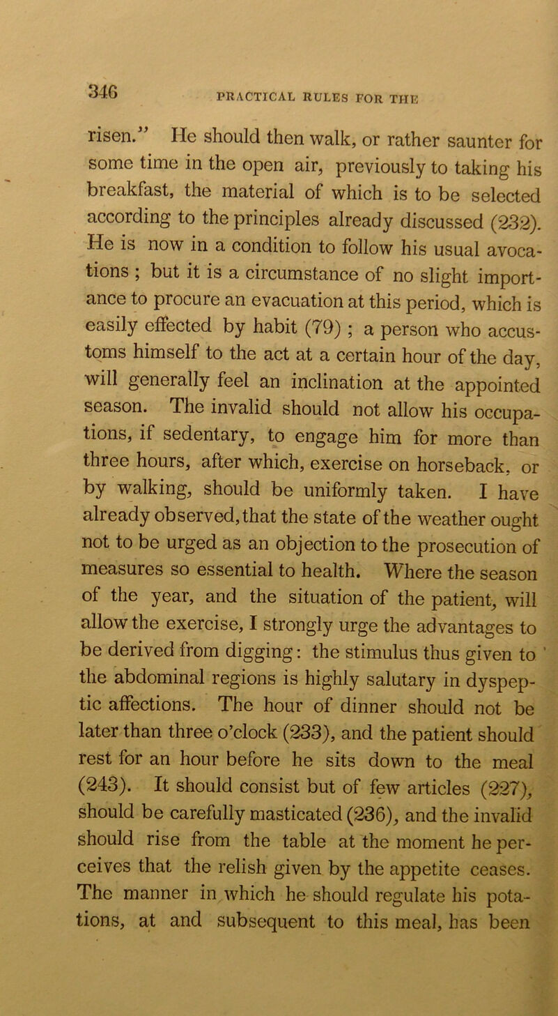 PRACTICAL RULES FOR THE risen.'' He should then walk, or rather saunter for some time in the open air, previously to taking his breakfast, the material of which is to be selected according to the principles already discussed (232). He is now in a condition to follow his usual avoca- tions I but it is a circumstance of no slight import- ance to procure an evacuation at this period, which is easily effected by habit (79) ; a person who accus- toms himself to the act at a certain hour of the day, will generally feel an inclination at the appointed season. The invalid should not allow his occupa- tions, if sedentary, to engage him for more than three hours, after which, exercise on horseback, or by walking, should be uniformly taken. I have already observed, that the state of the weather ought not to be urged as an objection to the prosecution of measures so essential to health. Where the season of the year, and the situation of the patient, will allow the exercise, I strongly urge the advantages to be derived from digging: the stimulus thus given to ’ the abdominal regions is highly salutary in dyspep- tic affections. The hour of dinner should not be later than three o’clock (233), and the patient should rest for an hour before he sits down to the meal (243). It should consist but of few articles (227), should be carefully masticated (236), and the invalid should rise from the table at the moment he per- ceives that the relish given by the appetite ceases. The manner in which he should regulate his pota- tions, at and subsequent to this meal, has been