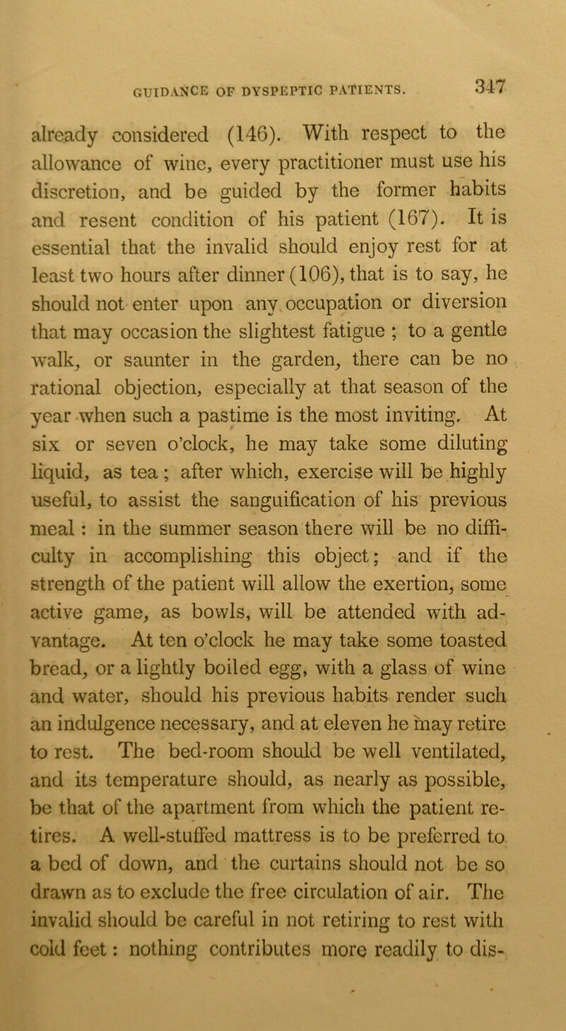 already considered (146). With respect to the allowance of wine, every practitioner must use his discretion, and be guided by the former habits and resent condition of his patient (167). It is essential that the invalid should enjoy rest for at least two hours after dinner (106), that is to say, he should not enter upon any occupation or diversion that may occasion the slightest fatigue ; to a gentle walk^ or saunter in the garden, there can be no rational objection, especially at that season of the year -when such a pastime is the most inviting. At six or seven o’clock, he may take some diluting liquid, as tea ; after which, exercise will be highly useful, to assist the sanguification of his previous meal: in the summer season there will be no diffi- culty in accomplishing this object; and if the strength of the patient will allow the exertion, some active game, as bowls, will be attended with ad- vantage. At ten o’clock he may take some toasted bread, or a lightly boiled egg, with a glass of wine and water, should his previous habits render such an indulgence necessary, and at eleven he may retire to rest. The bed-room should be well ventilated, and its temperature should, as nearly as possible, be that of the apartment from which the patient re- tires. A well-stuffed mattress is to be preferred to a bed of down, and the curtains should not be so drawn as to exclude the free circulation of air. The invalid should be careful in not retiring to rest with cold feet: nothing contributes more readily to dis-