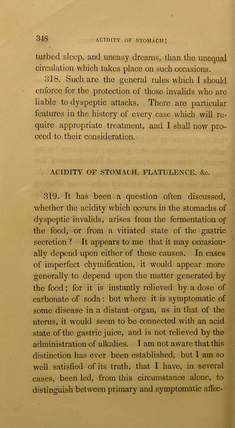 ACIDITY OF stomach; turbed sleep, and uneasy dreams, than the unequal circulation which takes place on such occasions. 318. Such are the general rules which I should enforce for the protection of those invalids who are liable to dyspeptic attacks. There are particular features in the history of every case which will re- quire appropriate treatment, and I shall now pro- ceed to their consideration. ACIDITY OF STOMACH, FLATULENCE, &c. 319. It has been a question often discussed, whether the acidity which occurs in the stomachs of dyspeptic invalids, arises from the fermentation of the food, or from a vitiated state of the gastric secretion ? It appears to me that it may occasion- ally depend upon either of these causes. In cases of imperfect chymification, it would appear more generally to depend upon the matter generated by the food; for it is instantly relieved by a dose of carbonate of soda: but where it is symptomatic of some disease in a distant organ, as in that of the uterus, it would seem to be connected with an acid state of the gastric juice, and is not relieved by the administration of alkalies. I am not aware that this distinction has ever been established, but I am so well satisfied of its truth, that I have, in several cases, been led, from this circumstance alone, to distinguish between primary and symptomatic affec-