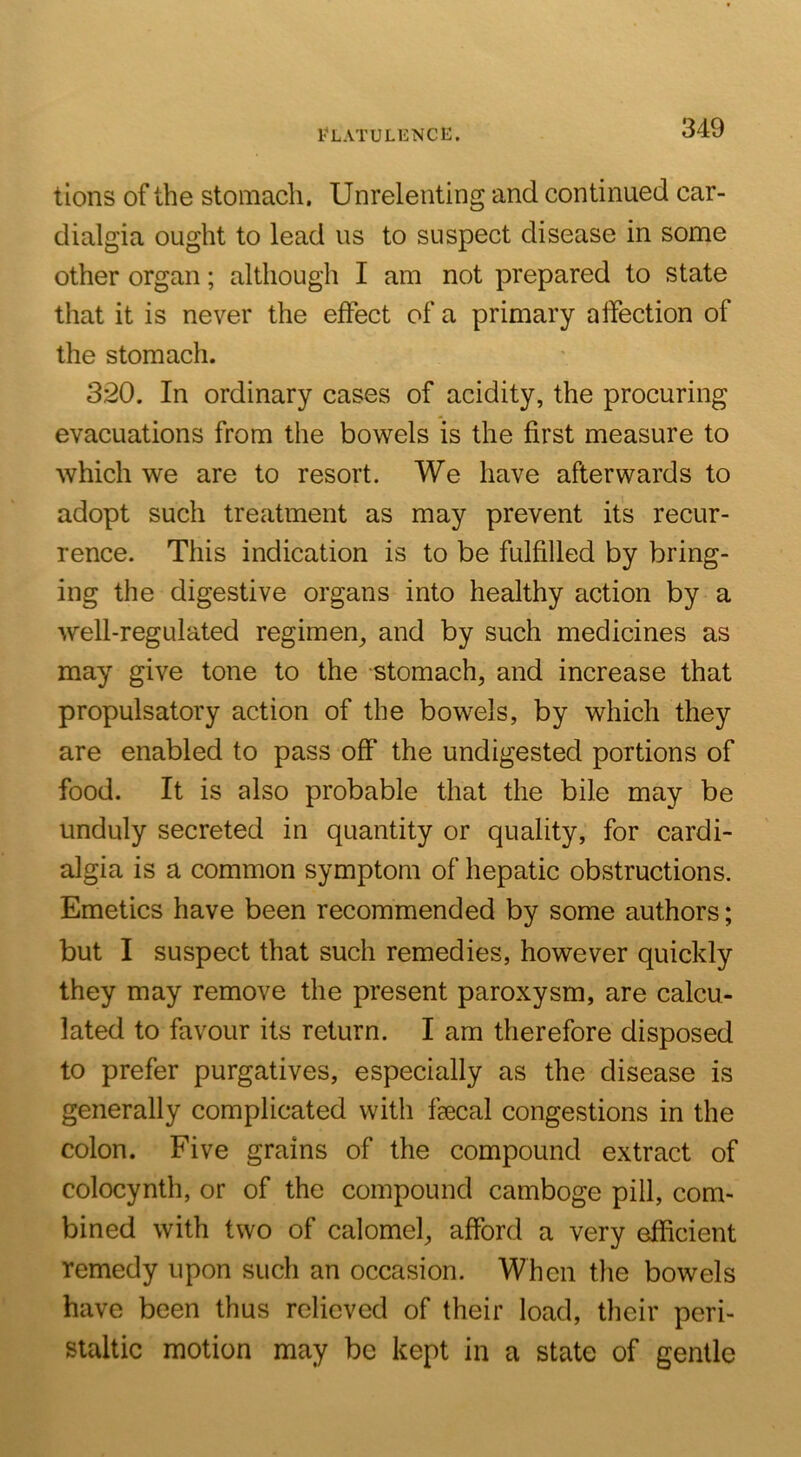 Flatulence. tlons of the stomach. Unrelenting and continued car- dialgia ought to lead us to suspect disease in some other organ; although I am not prepared to state that it is never the effect of a primary affection of the stomach. 320. In ordinary cases of acidity, the procuring evacuations from the bowels is the first measure to which we are to resort. We have afterwards to adopt such treatment as may prevent its recur- rence. This indication is to be fulfilled by bring- ing the digestive organs into healthy action by a well-regulated regimen^ and by such medicines as may give tone to the stomach, and increase that propulsatory action of the bowels, by which they are enabled to pass off the undigested portions of food. It is also probable that the bile may be unduly secreted in quantity or quality, for cardi- algia is a common symptom of hepatic obstructions. Emetics have been recommended by some authors; but I suspect that such remedies, however quickly they may remove the present paroxysm, are calcu- lated to favour its return. I am therefore disposed to prefer purgatives, especially as the disease is generally complicated with fecal congestions in the colon. Five grains of the compound extract of colocynth, or of the compound camboge pill, com- bined with two of calomel, afford a very efficient remedy upon such an occasion. When the bowels have been thus relieved of their load, their peri- staltic motion may be kept in a state of gentle
