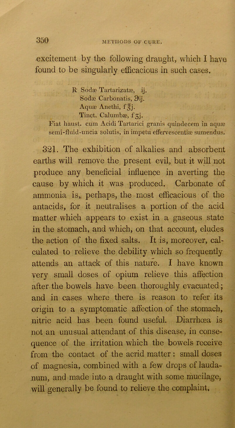 METHODS OE CURE. excitement by the following draught, which I have found to be singularly efficacious in such cases. R Sodae TartarizatsB, ij. Sodae Carbonatis, 9ij. Aquae Anethi, f Jj. Tinct. Calumbae, Fiat haust. cum Acidi Tartarici granis quindecem in aquae semi-fluid-uncia solutis, in impetu effervescentiae sumendus. 321. The exhibition of alkalies and absorbent earths will remove the present evil, but it will not produce any beneficial influence in averting the cause by which it was produced. Carbonate of ammonia is, perhaps^ the most efficacious of the antacids, for it neutralises a portion of the acid matter which appears to exist in a gaseous state in the stomach, and which, on that account, eludes the action of the fixed salts. It is, moreover, cal- culated to relieve the debility which so frequently attends an attack of this nature. I have known very small doses of opium relieve this affection after the bowels have been thoroughly evacuated; and in cases where there is reason to refer its origin to a symptomatic affection of the stomach, nitric acid has been found useful. Diarrhcea is not an unusual attendant of this disease, in conse- quence of the irritation which the bowels receive from the contact of the acrid matter : small doses of magnesia, combined with a few drops of lauda- num, and made into a draught with some mucilage, will generally be found to relieve the complaint.