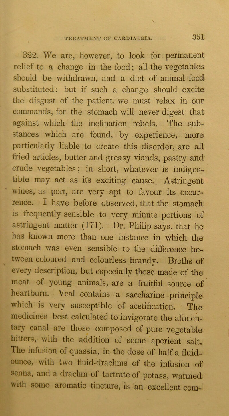 32*2. We are^ however^ to look for permanent relief to a change in the food; all the vegetables should be withdrawn, and a diet of animal food substituted: but if such a change should excite the disgust of the patient, we must relax in our commands, for the stomach will never digest that against which the inclination rebels. The sub- stances which are found, by experience, more particularly liable to create this disorder, are all fried articles, butter and greasy viands, pastry and crude vegetables; in short, whatever is indiges- tible may act as its exciting cause. Astringent wines, as port, are very apt to favour its occur- rence. I have before observed, that the stomach is frequently sensible to very minute portions of astringent matter (171). Dr. Philip says, that he has known more than one instance in which the stomach was even sensible to the difference be- tween coloured and colourless brandy. Broths of every description, but especially those made of the meat of young animals, are a fruitful source of heartburn. Veal contains a saccharine principle which is very susceptible of acetification. The medicines best calculated to invigorate the alimen- tary canal are those composed of pure vegetable bitters, with the addition of some aperient salt. The infusion of quassia, in the dose of half a fluid- ounce, with two fluid-drachms of the infusion of senna, and a drachm of tartrate of potass, warmed with some aromatic tincture, is an excellent com-