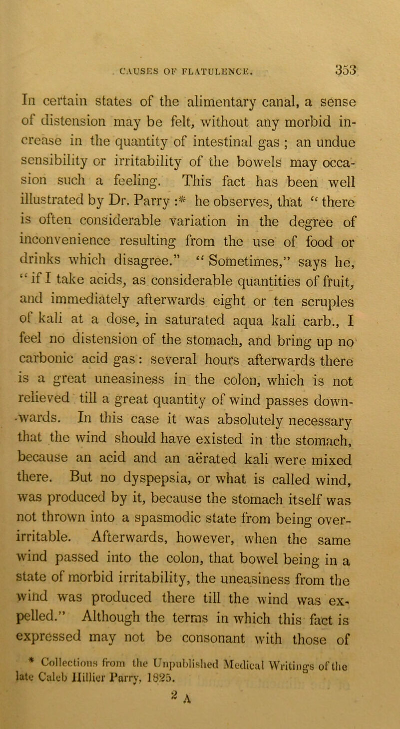 In certain states of the alimentary canal, a sense of distension may be felt, without any morbid in- crease in the quantity of intestinal gas ; an undue sensibility or irritability of the bowels may occa- sion such a feeling. This fact has been well illustrated by Dr. Parry he observes, that “ there is often considerable variation in the degree of inconvenience resulting from the use of food or drinks which disagree.” “ Sometimes,” says he, “ if I take acids, as considerable quantities of fruit, and immediately afterwards eight or ten scruples of kali at a dose, in saturated aqua kali carb., I feel no distension of the stomach, and bring up no carbonic acid gas: several hours afterwards there is a great uneasiness in the colon, which is not relieved till a great quantity of wind passes down- •wards. In this case it was absolutely necessary that the wind should have existed in the stomach, because an acid and an aerated kali were mixed there. But no dyspepsia, or what is called wind, was produced by it, because the stomach itself was not thrown into a spasmodic state from being over- irritable. Afterwards, however, when the same wind passed into the colon, that bowel being in a state of morbid irritability, the uneasiness from the wind was produced there till the wind was ex- pelled.” Although the terms in which this fact is expressed may not be consonant with those of * Collections from the Unpublished Medical Writings of the late Caleb llillier Tarry, 1825. 2 A