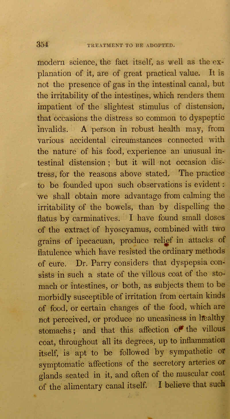modern science, the fact itself, as well as the ex- planation of it, are of great practical value. It is not the presence of gas in the intestinal canal, but the irritability of the intestines, which renders them impatient of the slightest stimulus of distension, that occasions the distress so common to dyspeptic invalids. A person in robust health may, from various accidental circumstances connected with the nature of his food, experience an unusual in- testinal distension ; but it will not occasion dis- tress, for the reasons above stated. The practice to be founded upon such observations is evident: we shall obtain more advantage from calming the irritability of the bowels, than by dispelling the flatus by carminatives. I have found small doses of the extract of hyoscyamus, combined with two grains of ipecacuan, produce relief in attacks of flatulence which have resisted the ordinary methods of cure. Dr. Parry considers that dyspepsia con- sists in such a state of the villous coat of the sto- mach or intestines, or both, as subjects them to be morbidly susceptible of irritation from certain kinds of food, or certain changes of the food, which are not perceived, or produce no uneasiness in hfealthy stomachs; and that this affection o^^ the villous coat, throughout all its degrees, up to inflammation itself, is apt to be followed by sympathetic or symptomatic affections of the secretory arteries or glands seated in it, and often of the muscular coat of the alimentary canal itself. I believe that such
