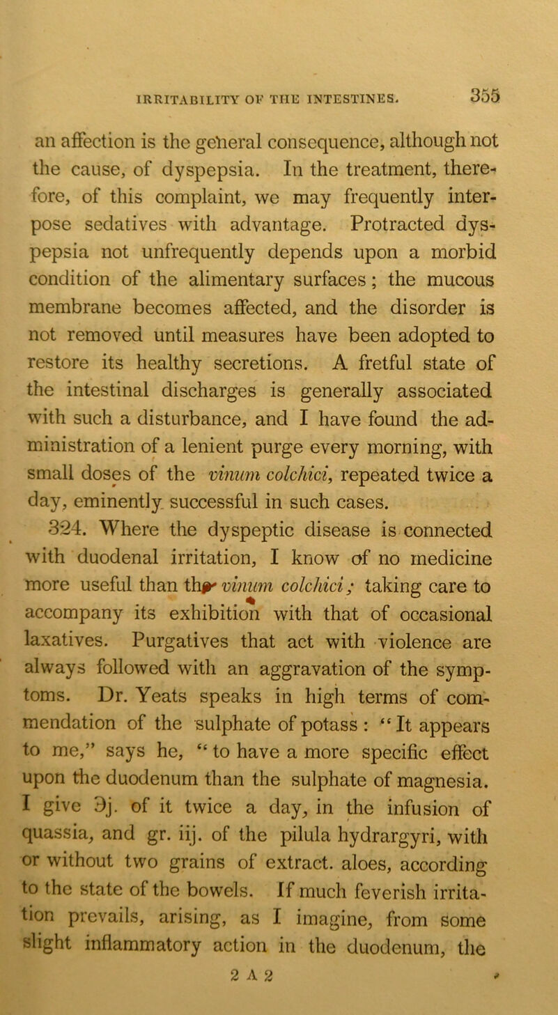 IRRITABILITY OF THE INTESTINES. an affection is the general consequence, although not the cause, of dyspepsia. In the treatment, there- fore, of this complaint, we may frequently inter- pose sedatives with advantage. Protracted dys- pepsia not unfrequently depends upon a morbid condition of the alimentary surfaces; the mucous membrane becomes affected, and the disorder is not removed until measures have been adopted to restore its healthy secretions. A fretful state of the intestinal discharges is generally associated with such a disturbance, and I have found the ad- ministration of a lenient purge every morning, with small doses of the vmmn colchici, repeated twice a day, eminently, successful in such cases. 324. Where the dyspeptic disease is connected with duodenal irritation, I know of no medicine more useful than th^ vmum colchici; taking care to accompany its exhibition with that of occasional laxatives. Purgatives that act with violence are always followed with an aggravation of the symp- toms. Dr. Yeats speaks in high terms of com- mendation of the sulphate of potass : “It appears to me,” says he, “ to have a more specific effect upon the duodenum than the sulphate of magnesia. I give 9j. of it twice a day^ in the infusion of quassia, and gr. iij. of the pilula hydrargyri, with or without two grains of extract, aloes, according to the state of the bowels. If much feverish irrita- tion prevails, arising, as I imagine, from some slight inflammatory action in the duodenum, the 2 A 2