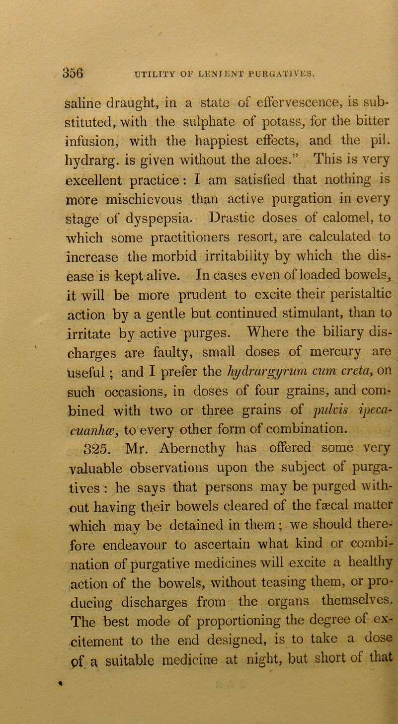 saline draught, in a state of efFervescence, is sub- stituted, with the sulphate of potass^ for the bitter infusion, with the happiest effects, and the pil. hydrarg. is given without the aloes.” This is very excellent practice: I am satisfied that nothing is more mischievous than active purgation in every stage of dyspepsia. Drastic doses of calomel, to which some practitioners resort, are calculated to increase the morbid irritability by which the dis- ease is kept alive. In cases even of loaded bowels^ it will be more prudent to excite their peristaltic action by a gentle but continued stimulant, than to irritate by active purges. Where the biliary dis- charges are faulty, small doses of mercury are useful; and I prefer the hydrargyrum cum creta, on such occasions, in doses of four grains, and com- bined with two or three grains of pukis ipeca- cuanhce, to every other form of combination. 325. Mr. Abernethy has offered some very valuable observations upon the subject of purga- tives : he says that persons may be purged with- out having their bowels cleared of the faecal matter which may be detained in them ; we should there- fore endeavour to ascertain what kind or combi- nation of purgative medicines will excite a healthy action of the bowels, without teasing them, or pro- ducing discharges from the organs themselves. The best mode of proportioning the degree of ex- citement to the end designed, is to take a dose pf a suitable medicine at night, but short of that