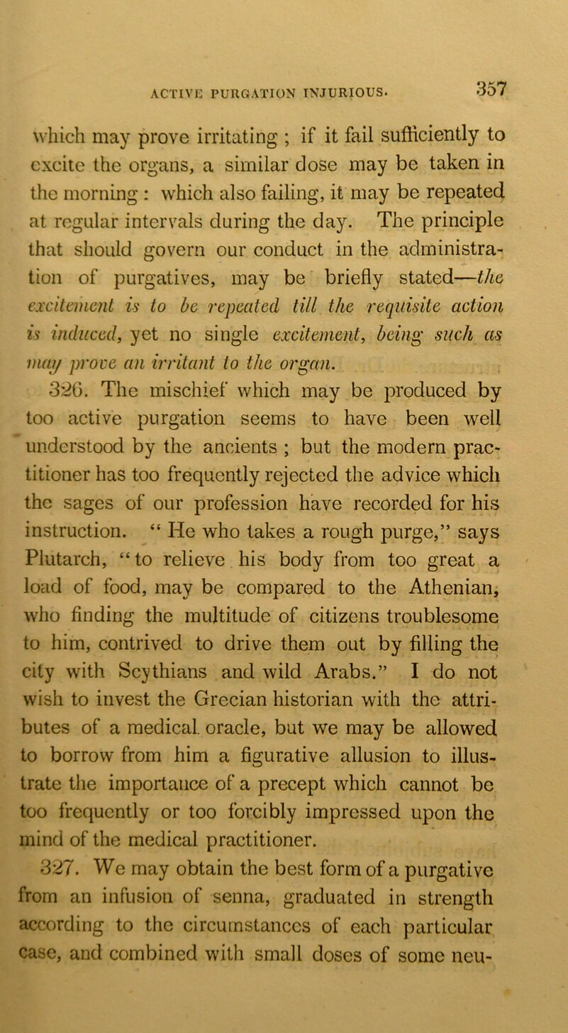 ACTIVE PURGATION INJURIOUS. which may prove irritating ; if it fail sufficiently to excite the organs, a similar dose may be taken in the morning : which also failing, it may be repeated at regular intervals during the day. The principle that should govern our conduct in the administra- tion of purgatives, may be briefly stated—the excitement is to he repeated till the requisite action is induced, yet no single excitement, being such as mai/ prove an irritant to the organ. i 3'2G. The mischief which may be produced by too active purgation seems to have been well understood by the ancients ; but the modern prac- titioner has too frequently rejected the advice which the sages of our profession have recorded for his instruction. “ He who lakes a rough purge,” says Plutarch, “to relieve his body from too great a load of food, may be compared to the Atheniaiii who finding the multitude of citizens troublesome to him, contrived to drive them out by filling the city with Scythians and wild Arabs.” I do not wish to invest the Grecian historian with the attri- butes of a medical, oracle, but we may be allowed to borrow from him a figurative allusion to illus- trate the importance of a precept which cannot be too frequently or too forcibly impressed upon the mind of the medical practitioner. 327. We may obtain the best form of a purgative from an infusion of senna, graduated in strength according to the circumstances of each particular case, and combined with small doses of some neu-