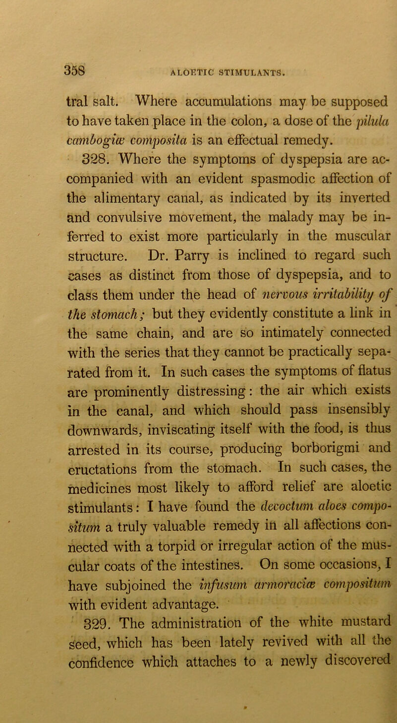 tral salt. Where accumulations may be supposed to have taken place in the colon, a dose of the iiilula camhogiw composita is an effectual remedy. 328. Where the symptoms of dyspepsia are ac- companied with an evident spasmodic affection of the alimentary canal, as indicated by its inverted and convulsive movement, the malady may be in- ferred to exist more particularly in the muscular structure. Dr. Parry is inclined to regard such cases as distinct from those of dyspepsia, and to class them under the head of nenous irritability of the stomach; but they evidently constitute a link in the same chain, and are so intimately connected with the series that they cannot be practically sepa- rated from it. In such cases the symptoms of flatus are prominently distressing: the air which exists in the canal, and which should pass insensibly downwards, inviscating itself with the food, is thus arrested in its course, producing borborigmi and eructations from the stomach. In such cases, the medicines most likely to afford relief are aloetic stimulants: I have found the decoctum aloes compo- sitim a truly valuable remedy irt all affections con- nected with a torpid or irregular action of the mus- cular coats of the intestines. On some occasions, I have subjoined the infusmn armoracice compositum with evident advantage. 329. The administration of the white mustard seed, which has been lately revived with all the confidence which attaches to a newly discovered