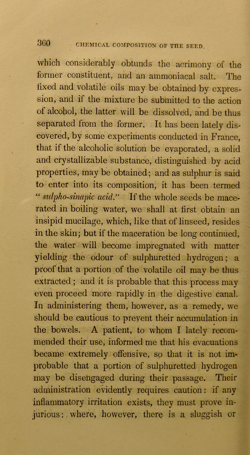 which considerably obtunds the acrimony of the former constituent, and an ammoniacal salt. The fixed and volatile oils may be obtained by expres- sion, and if the mixture be submitted to the action of alcohol, the latter will be dissolved, and be thus separated from the former. It has been lately dis- covered, by some experiments conducted in France, that if the alcoholic solution be evaporated, a solid and crystallizable substance, distinguished by acid properties, may be obtained; and as sulphur is said to enter into its composition, it has been termed “ sulpho-sinapic acid.” If the whole seeds be mace- rated in boiling water, we shall at first obtain an insipid mucilage, which, like that of linseed, resides in the skin; but if the maceration be long continued, the water will become impregnated with matter yielding the odour of sulphuretted hydrogen; a proof that a portion of the volatile oil may be thus extracted ; and it is probable that this process may even proceed more rapidly in the digestive canal. In administering them, however, as a remedy, we should be cautious to prevent their accumulation in the bowels. A patient, to whom I lately recom- mended their use, informed me that his evacuations became extremely offensive, so that it is not im- probable that a portion of sulphuretted hydrogen may be diseiigaged during their passage. Their administration evidently requires caution: if any inflammatory irritation exists, they must prove in- jurious :, where, however, there is a sluggish or