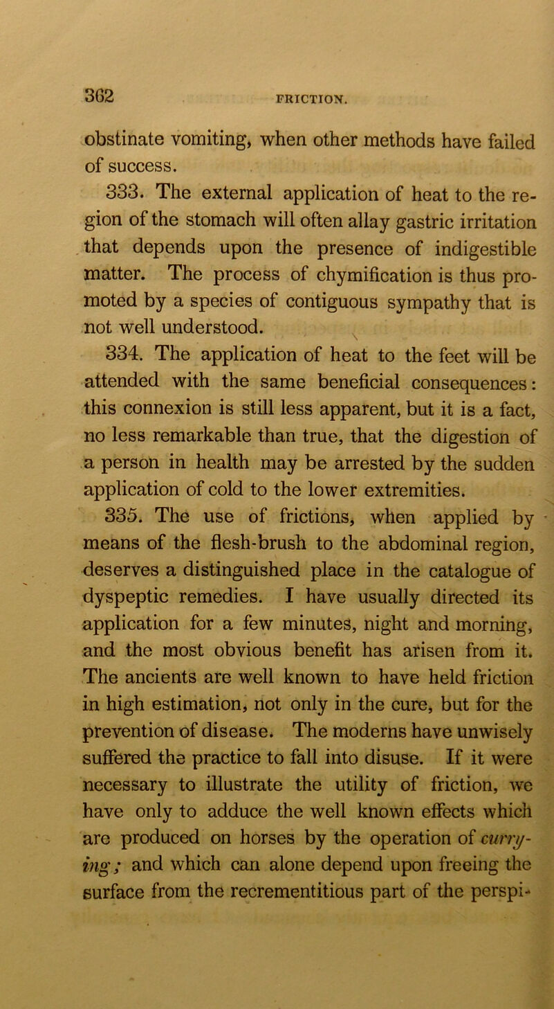 FRICTION. obstinate vomiting, -when other methods have failed of success. 333. The external application of heat to the re- gion of the stomach will often allay gastric irritation that depends upon the presence of indigestible matter. The process of chymification is thus pro- moted by a species of contiguous sympathy that is not well understood. ^ 334. The application of heat to the feet will be attended with the same beneficial consequences: this connexion is still less apparent, but it is a fact, no less remarkable than true, that the digestion of a person in health may be arrested by the sudden application of cold to the lower extremities. 335. The use of frictions, when applied by • means of the flesh-brush to the abdominal region, deserves a distinguished place in the catalogue of dyspeptic remedies. I have usually directed its application for a few minutes, night and morning, and the most obvious benefit has arisen from it. The ancients are well known to have held friction in high estimation, not only in the cure, but for the prevention of disease. The moderns have unwisely suffered the practice to fall into disuse. If it were necessary to illustrate the utility of friction, we have only to adduce the well known effects which are produced on horses by the operation of curry- ing; and which can alone depend upon freeing the surface from the recrementitious part of the perspi-