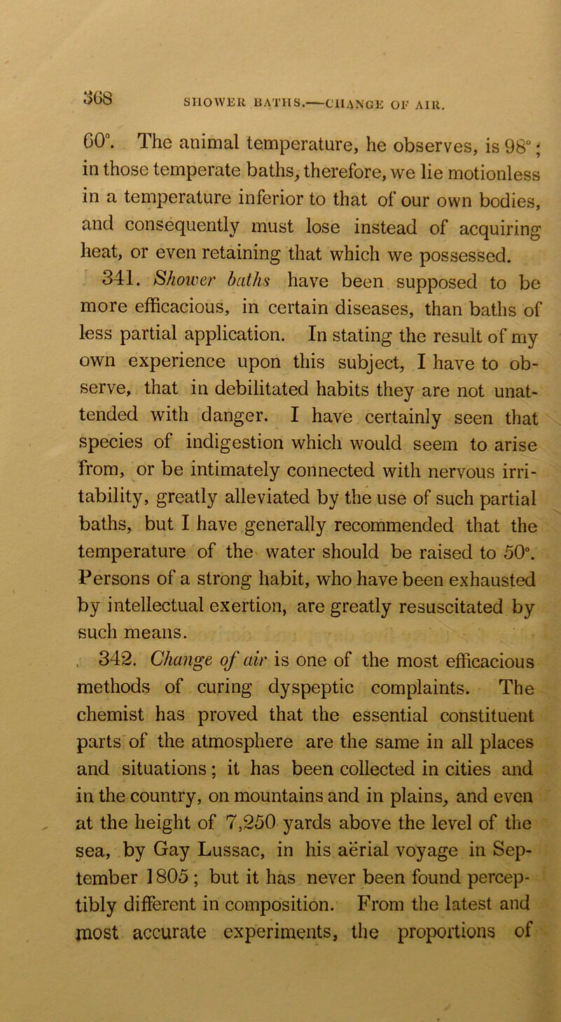 ^68 SHOWER BATHS. CHANGE OE AIR. 60°. The animal temperature, he observes, is 98“; in those temperate baths, therefore, we lie motionless in a temperature inferior to that of our own bodies, and consequently must lose instead of acquiring heat, or even retaining that which we possessed. 341. Shower baths have been supposed to be more efficacious, in certain diseases, than baths of less partial application. In stating the result of my own experience upon this subject, I have to ob- serve, that in debilitated habits they are not unat- tended with danger. I have certainly seen that species of indigestion which would seem to arise from, or be intimately connected with nervous irri- tability, greatly alleviated by the use of such partial baths, but I have generally recommended that the temperature of the water should be raised to 50°. Persons of a strong habit, who have been exhausted by intellectual exertion, are greatly resuscitated by such means. . 342. Change of air is one of the most efficacious methods of curing dyspeptic complaints. The chemist has proved that the essential constituent parts of the atmosphere are the same in all places and situations; it has been collected in cities and in the country, on mountains and in plains, and even at the height of 7,250 yards above the level of the sea, by Gay Lussac, in his aerial voyage in Sep- tember 1805 ; but it has never been found percep- tibly different in composition. From the latest and most accurate experiments, the proportions of