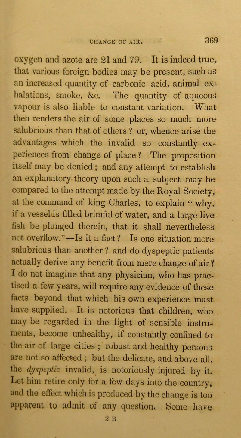 CHANGE OF AIR. 3G9 oxygen and azote are 21 and 79. It is indeed true, that various foreign bodies may be present, such as an increased quantity of carbonic acid, animal ex- halations, smoke, &c. The quantity of aqueous vapour is also liable to constant variation. What then renders the air of some places so much more salubrious than that of others ? or, whence arise the advantages which the invalid so constantly ex- periences from change of place ? The proposition itself may be denied ; and any attempt to establish an explanatory theory upon such a subject may be compared to the attempt made by the Royal Society, at the command of king Charles, to explain “ why, if a vesselds filled brimful of water, and a large live fish be plunged therein, that it shall nevertheless not overflow.”—Is it a fact? Is one situation more , salubrious than another ? and do dyspeptic patients actually derive any benefit from mere change of air? I do not imagine that any physician, who has prac- tised a few years, will require any evidence of these facts beyond that which his own experience must have supplied. It is notorious that children, who . may be regarded in the light of sensible instru- ments, become unhealthy, if constantly confined to the air of large cities ; robust and healthy persons are not so affected ; but the delicate, and above all, the (b/speplic invalid,^ is notoriously injured by it. Let him retire only for a few days into the country, and the effect which is produced by the change is too apparent to admit of any question. Some have