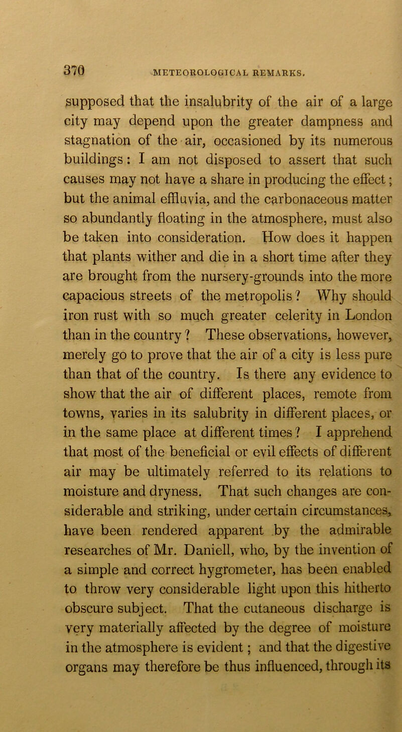 supposed that the insalubrity of the air of a large city may depend upon the greater dampness and stagnation of the air, occasioned by its numerous buildings: I am not disposed to assert that such causes may not have a share in producing the effect; but the animal effluvia, and the carbonaceous matter so abundantly floating in the atmosphere, must also be taken into consideration. How does it happen that plants wither and die in a short time after they are brought from the nursery-grounds into the more capacious streets of the metropolis ? Why should iron rust with so much greater celerity in London than in the country ? These observations, however, merely go to prove that the air of a city is less pure than that of the country. Is there any evidence to show that the air of different places, remote from towns, varies in its salubrity in different places, or in the same place at different times ? I apprehend that most of the beneficial or evil effects of different air may be ultimately referred to its relations to moisture and dryness. That such changes are con- siderable and striking, under certain circumstances, have been rendered apparent by the admirable researches of Mr. Daniell, who, by the invention of a simple and correct hygrometer, has been enabled to throw very considerable light upon this hitherto obscure subject. That the cutaneous discharge is very materially affected by the degree of moisture in the atmosphere is evident; and that the digestive organs may therefore be thus influenced, through its