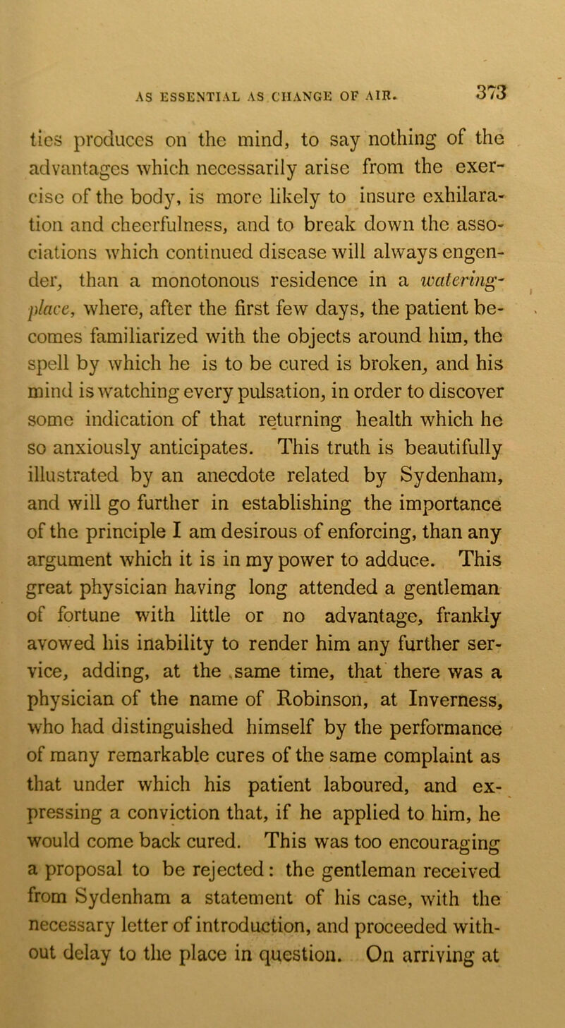ties produces on the mind, to say nothing of the advantages which necessarily arise from the exer- cise of the body, is more likely to insure exhilara- tion and cheerfulness, and to break down the asso- ciations which continued disease will always engen- der, than a monotonous residence in a ivatering- place, where, after the first few days, the patient be- comes familiarized with the objects around him, the spell by which he is to be cured is broken, and his mind is watching every pulsation, in order to discover some indication of that returning health which he so anxiously anticipates. This truth is beautifully illustrated by an anecdote related by Sydenham, and will go further in establishing the importance of the principle I am desirous of enforcing, than any argument which it is in my power to adduce. This great physician having long attended a gentleman of fortune with little or no advantage, frankly avowed his inability to render him any further ser- vice, adding, at the .same time, that there was a physician of the name of Robinson, at Inverness, who had distinguished himself by the performance of many remarkable cures of the same complaint as that under which his patient laboured, and ex- pressing a conviction that, if he applied to him, he would come back cured. This was too encouraging a proposal to be rejected: the gentleman received from Sydenham a statement of his case, with the necessary letter of introduction, and proceeded with- out delay to the place in question. On arriving at