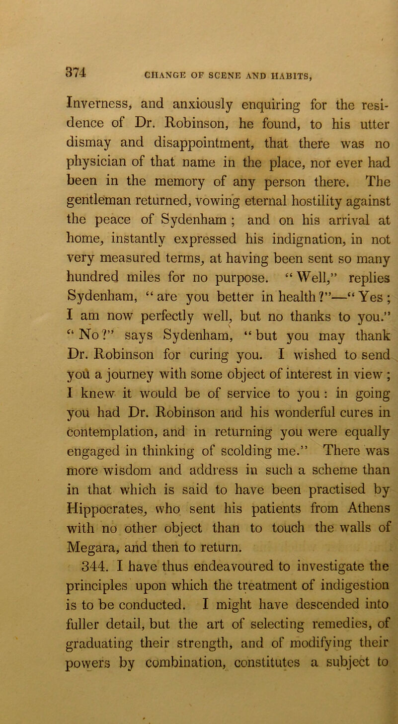 Inverness, and anxiously enquiring for the resi- dence of Dr. Robinson, he found, to his utter dismay and disappointment, that there was no physician of that name in the place, nor ever had been in the memory of any person there. The gentleman returned, vowing eternal hostility against the peace of Sydenham ; and on his arrival at home, instantly expressed his indignation, in not very measured terms, at having been sent so many hundred miles for no purpose. “ Well,” replies Sydenham, “are you better in health?”—“Yes; I am now perfectly well, but no thanks to you.” ^‘No?” says Sydenham, “but you may thank Dr. Robinson for curing you. I wished to send yoii a journey with some object of interest in view ; I knew it would be of service to you : in going you had Dr. Robinson and his wonderful cures in contemplation, and in returning you were equally engaged in thinking of scolding me.” There was more wisdom and address in such a scheme than in that which is said to have been practised by Hippocrates, who sent his patients from Athens with no other object than to touch the walls of Megara, and then to return. 344. I have thus endeavoured to investigate the principles upon which the treatment of indigestion is to be conducted. I might have descended into fuller detail, but the art of selecting remedies, of graduating their strength, and of modifying their powers by combination, constitutes a subject to