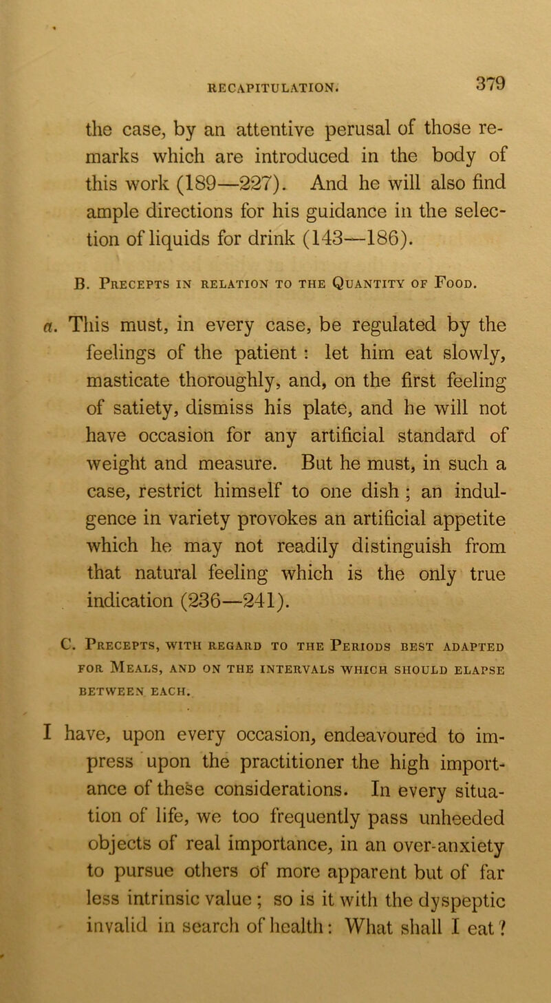 the case, by an attentive perusal of those re- marks which are introduced in the body of this work (189—227). And he will also find ample directions for his guidance in the selec- tion of liquids for drink (143—186). B. Precepts in relation to the Quantity of Food. a. This must, in every case, be regulated by the feelings of the patient: let him eat slowly, masticate thoroughly, and, on the first feeling of satiety, dismiss his plate, and he will not have occasion for any artificial standard of weight and measure. But he must, in such a case, restrict himself to one dish ; an indul- gence in variety provokes an artificial appetite Avhich he may not readily distinguish from that natural feeling which is the only true indication (236—241). C. Precepts, with regard to the Periods best adapted FOR Meals, and on the intervals which should elapse BETWEEN EACH. I have, upon every occasion, endeavoured to im- press upon the practitioner the high import- ance of these considerations. In every situa- tion of life, we too frequently pass unheeded objects of real importance, in an over-anxiety to pursue others of more apparent but of far less intrinsic value ; so is it with the dyspeptic invalid in search of health; What shall I eat ?