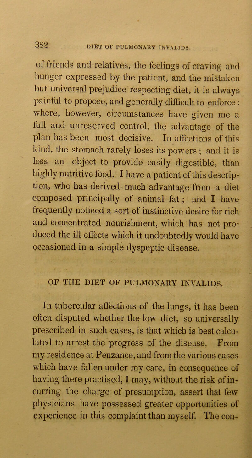of friends and relatives, the feelings of craving and hunger expressed by the patient, and the mistaken but universal prejudice respecting diet, it is always painful to propose, and generally difficult to enforce: where, however, circumstances have given me a full and unreserved control, the advantage of the plan has been most decisive. In affections of this kind, the stomach rarely loses its powers ; and it is less an object to provide easily digestible, than highly nutritive food. I have a patient of this descrip- tion, who has derived'much advantage from a diet composed principally of animal fat; and I have frequently noticed a sort of instinctive desire for rich and concentrated nourishment, which has not pro- duced the ill effects which it undoubtedly would have occasioned in a simple dyspeptic disease. OF THE DIET OF PULMONARY INVALIDS. In tubercular affections of the lungs, it has been often disputed whether the low diet, so universally prescribed in such cases, is that which is best calcu- lated to arrest the progress of the disease. From my residence at Penzance, and from the various cases which have fallen under my care, in consequence of having there practised, I may, without the risk of in- curring the charge of presumption, assert that few physicians have possessed greater opportunities of experience in this complaint than myself. The con-