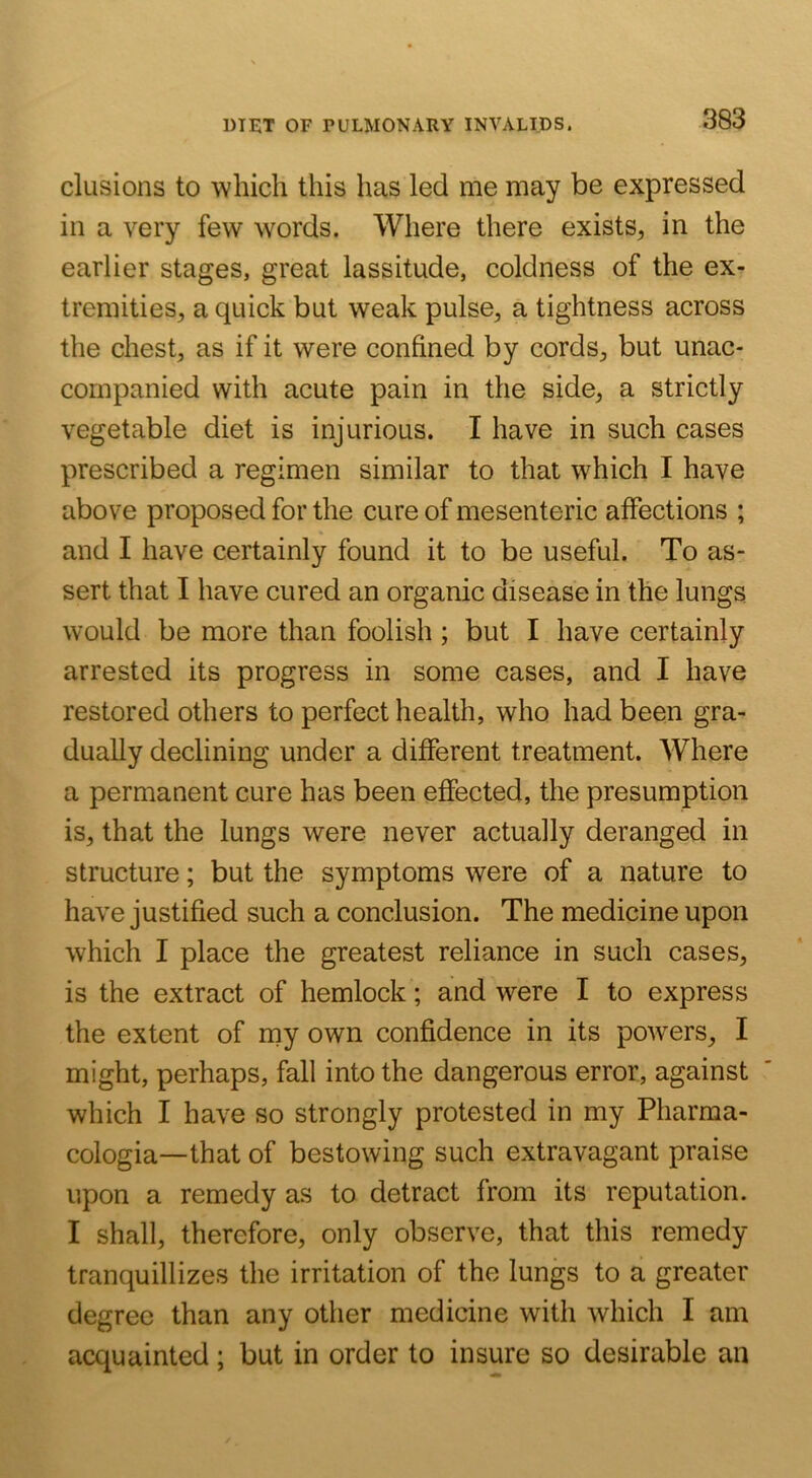 elusions to which this has led me may be expressed in a very few words. Where there exists^ in the earlier stages, great lassitude, coldness of the ex- tremities, a quick but weak pulse, a tightness across the chest, as if it were confined by cords, but unac- companied with acute pain in the side, a strictly vegetable diet is injurious. I have in such cases prescribed a regimen similar to that which I have above proposed for the cure of mesenteric affections ; and I have certainly found it to be useful. To as- sert that I have cured an organic disease in the lungs would be more than foolish ; but I have certainly arrested its progress in some cases, and I have restored others to perfect health, who had been gra- dually declining under a different treatment. Where a permanent cure has been effected, the presumption is, that the lungs were never actually deranged in structure; but the symptoms were of a nature to have justified such a conclusion. The medicine upon which I place the greatest reliance in such cases, is the extract of hemlock; and were I to express the extent of my own confidence in its powers, I might, perhaps, fall into the dangerous error, against which I have so strongly protested in my Pharma- cologia—that of bestowing such extravagant praise upon a remedy as to detract from its reputation. I shall, therefore, only observe, that this remedy tranquillizes the irritation of the lungs to a greater degree than any other medicine with which I am acquainted; but in order to insure so desirable an
