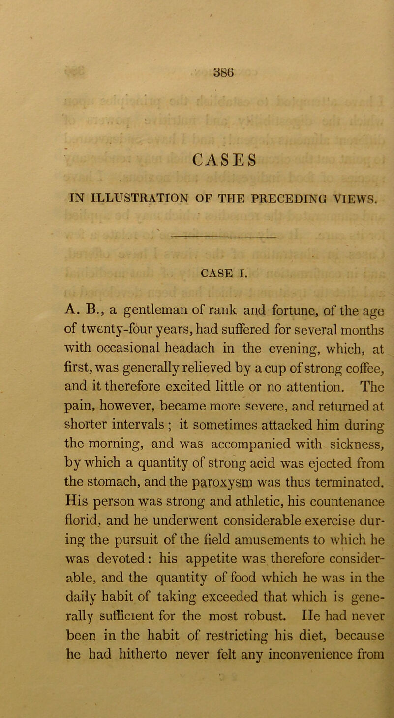 CASES IN ILLUSTRATION OF THE PRECEDING VIEWS. CASE I. A. B., a gentleman of rank and fortune, of the age of twenty-four years, had suffered for several months with occasional headach in the evening, which, at first, was generally relieved by a cup of strong coffee, and it therefore excited little or no attention. The pain, however, became more severe, and returned at shorter intervals ; it sometimes attacked him during the morning, and was accompanied with sickness, by which a quantity of strong acid was ejected from the stomach, and the paroxysm was thus terminated. His person was strong and athletic, his countenance florid, and he underwent considerable exercise dur- ing the pursuit of the field amusements to which he was devoted: his appetite was therefore consider- able, and the quantity of food which he was in the daily habit of taking exceeded that which is gene- rally sufficient for the most robust. He had never been in the habit of restricting his diet, because he had hitherto never felt any inconvenience from