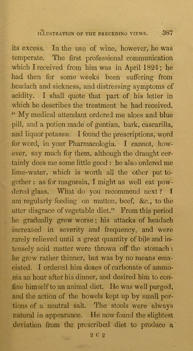 its excess. In the use of wine, however, he was temperate. The first professional communication which I received from him was in April 1824; he had then for some weeks been suffering from headach and sickness, and distressing symptoms of acidity. I shall quote that part of his letter in which he describes the treatment he had received. “ My medical attendant ordered me aloes and blue pill, and a potion made of gentian, bark, cascarilla, and liquor potassae. I found the prescriptions, word for word, in your Pharmacologia. I cannot, how- ever, say much for them, although the draught cer- tainly does me some little good : he also ordered me lime-water, w^hich is worth all the other put to- gether : as for magnesia, I might as well eat pow- dered glass. What do you recommend next ? I am regularly feeding on mutton, beef, &c., to the utter disgrace of vegetable diet.” From this period he gradually grew worse; his attacks of headach increased in severity and frequency, and were rarely relieved until a great quantity of bile and in- tensely acid matter were thrown off the stomach : he grew rather thinner, but was by no means ema- ciated. I ordered him doses of carbonate of ammo- nia an hour after his dinner, and desired him to con- fine himself to an animal diet. He was well purged, and the action of the bowels kept up by small por- tions of a neutral salt. The stools were always natural in appearance. He now found the slightest deviation from the prescribed diet to produce a 2 c 2