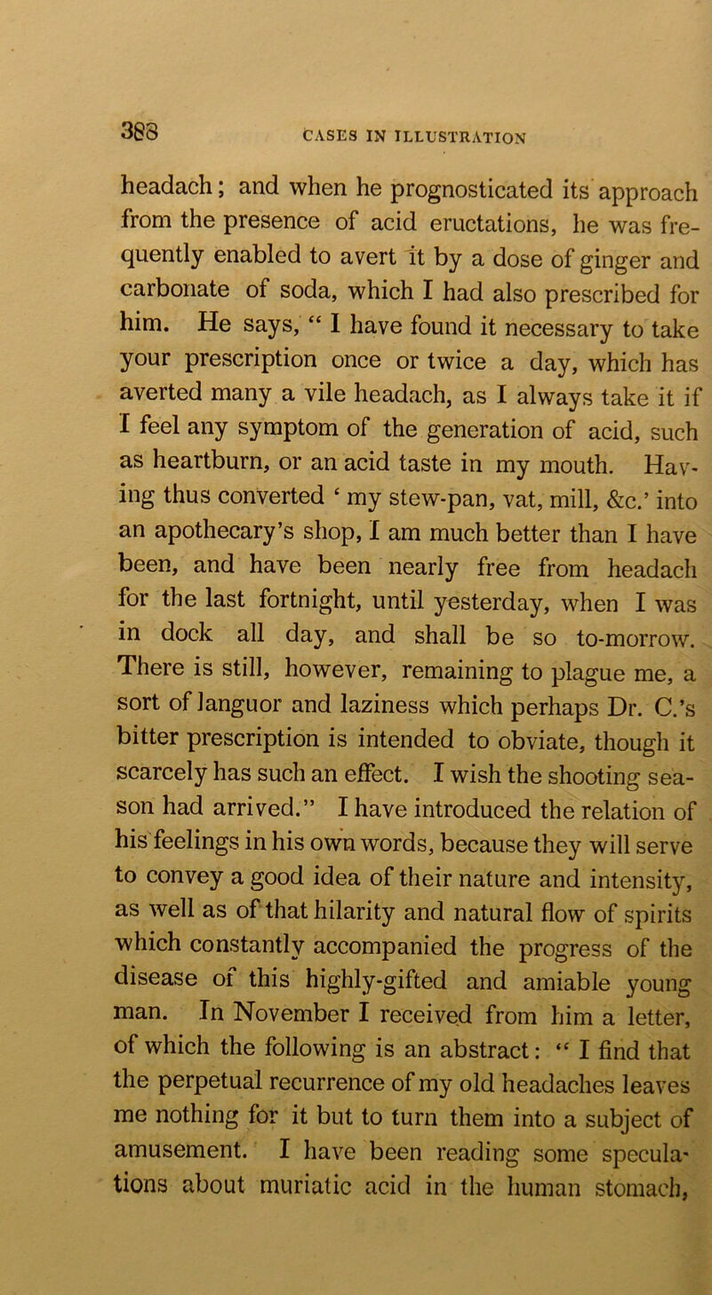 headach; and when he prognosticated its approach from the presence of acid eructations, he was fre- quently enabled to avert it by a dose of ginger and carbonate of soda, which I had also prescribed for him. He says, “ I have found it necessary to take your prescription once or twice a day, which has averted many a vile headach, as I always take it if I feel any symptom of the generation of acid, such as heartburn, or an acid taste in my mouth. Hav- ing thus converted ‘ my stew-pan, vat, mill, &c.’ into an apothecary’s shop, I am much better than I have been, and have been nearly free from headach for the last fortnight, until yesterday, when I was in dock all day, and shall be so to-morrow. There is still, however, remaining to plague me, a sort of languor and laziness which perhaps Dr. C.’s bitter prescription is intended to obviate, though it scarcely has such an effect. I wish the shooting sea- son had arrived.” I have introduced the relation of his feelings in his own words, because they will serve to convey a good idea of their nature and intensity, as well as of that hilarity and natural flow of spirits which constantly accompanied the progress of the disease of this highly-gifted and amiable young man. In November I received from him a letter, of which the following is an abstract: I find that the perpetual recurrence of my old headaches leaves me nothing for it but to turn them into a subject of amusement. I have been reading some specula- tions about muriatic acid in the human stomach,