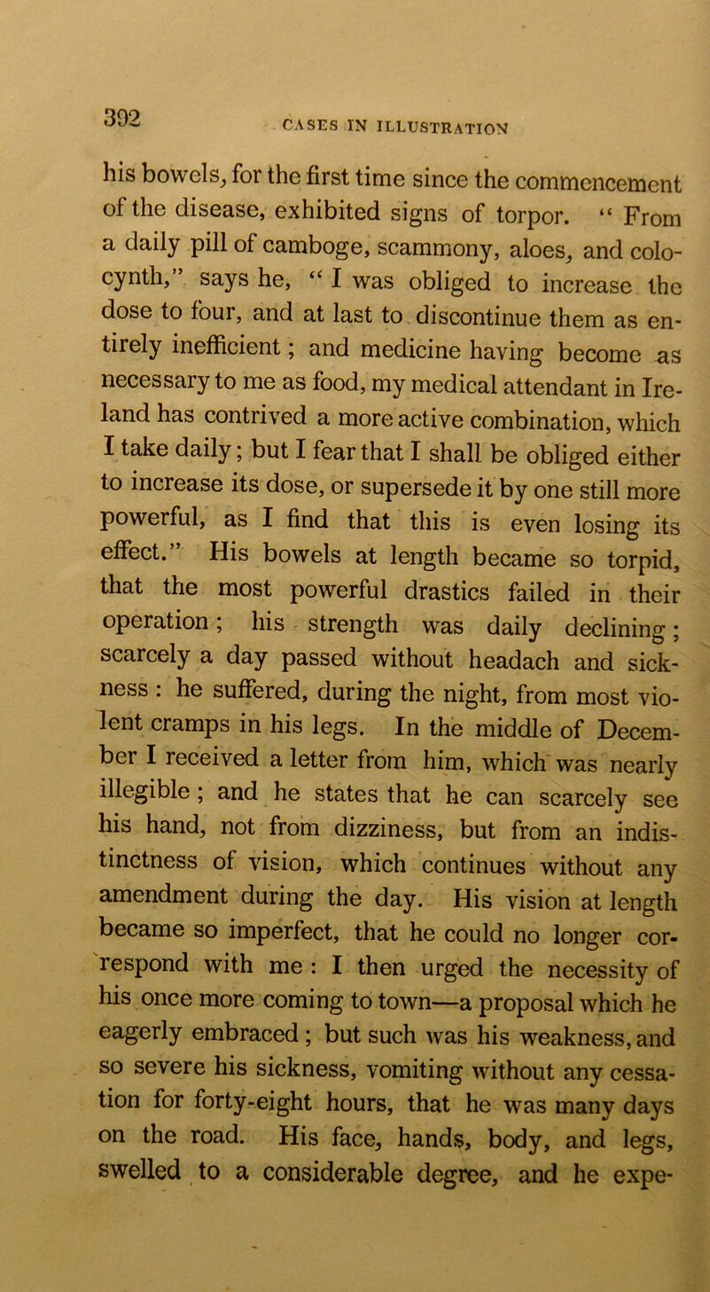 CASES IN illustration his bowelSj for the first time since the commencement of the disease, exhibited signs of torpor. “ From a daily pill of camboge, scammony, aloes^ and colo- cynth,” says he, “ I was obliged to increase the dose to four, and at last to discontinue them as en- tirely inefficient; and medicine having become as necessary to me as food, my medical attendant in Ire- land has contrived a more active combination, which I take daily; but I fear that I shall be obliged either to increase its dose, or supersede it by one still more powerful, as I find that this is even losing its effect.’ His bowels at length became so torpid, that the most powerful drastics failed in their operation ; his r strength was daily declining ; scarcely a day passed without headach and sick- ness : he suffered, during the night, from most vio- lent cramps in his legs. In the middle of Decem- ber I received a letter from him, which was nearly illegible; and he states that he can scarcely see his hand, not from dizziness, but from an indis- tinctness of vision, which continues without any amendment during the day. His vision at length became so imperfect, that he could no longer cor- respond with me : I then urged the necessity of his once more coming to town—a proposal which he eagerly embraced ; but such was his weakness, and so severe his sickness, vomiting without any cessa- tion for forty-eight hours, that he was many days on the road. His face, hands, body, and legs, swelled to a considerable degree, and he expe-