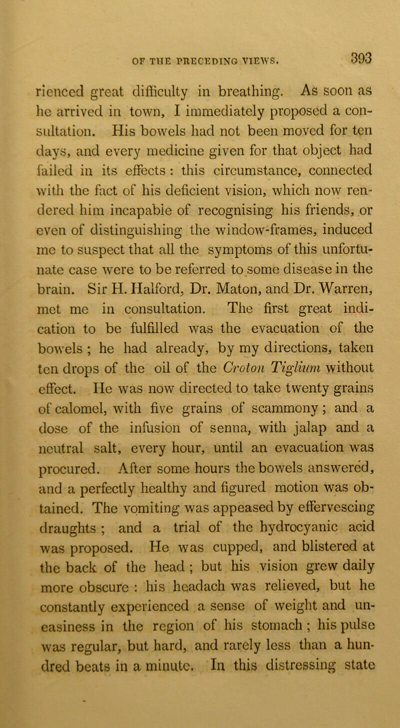 rienced great difficulty in breathing. As soon as he arrived in tov\m, I immediately proposed a con- sultation. His bowels had not been moved for ten days, and every medicine given for that object had failed in its effects : this circumstance, connected with the fact of his deficient vision, which now ren- dered him incapable of recognising his friends, or even of distinguishing the window-frames, induced me to suspect that all the symptoms of this unfortu- nate case were to be referred to some disease in the brain. Sir H. Halford, Dr. Maton, and Dr. Warren, met me in consultation. The first great indi- cation to be fulfilled was the evacuation of the bowels ; he had already, by my directions, taken ten drops of the oil of the Croton Tigliiim without effect. He was now directed to take twenty grains of calomel, with five grains of scammony; and a dose of the infusion of senna, with jalap and a neutral salt, every hour, until an evacuation was procured. After some hours the bowels answered, and a perfectly healthy and figured motion was ob- tained. The vomiting was appeased by effervescing draughts ; and a trial of the hydrocyanic acid was proposed. He was cupped, and blistered at the back of the head ; but his vision grew daily more obscure : his headach was relieved, but he constantly experienced a sense of weight and un- easiness in the region of his stomach ; his pulse was regular, but hard, and rarely less than a hun- dred beats in a minute. In this distressing state