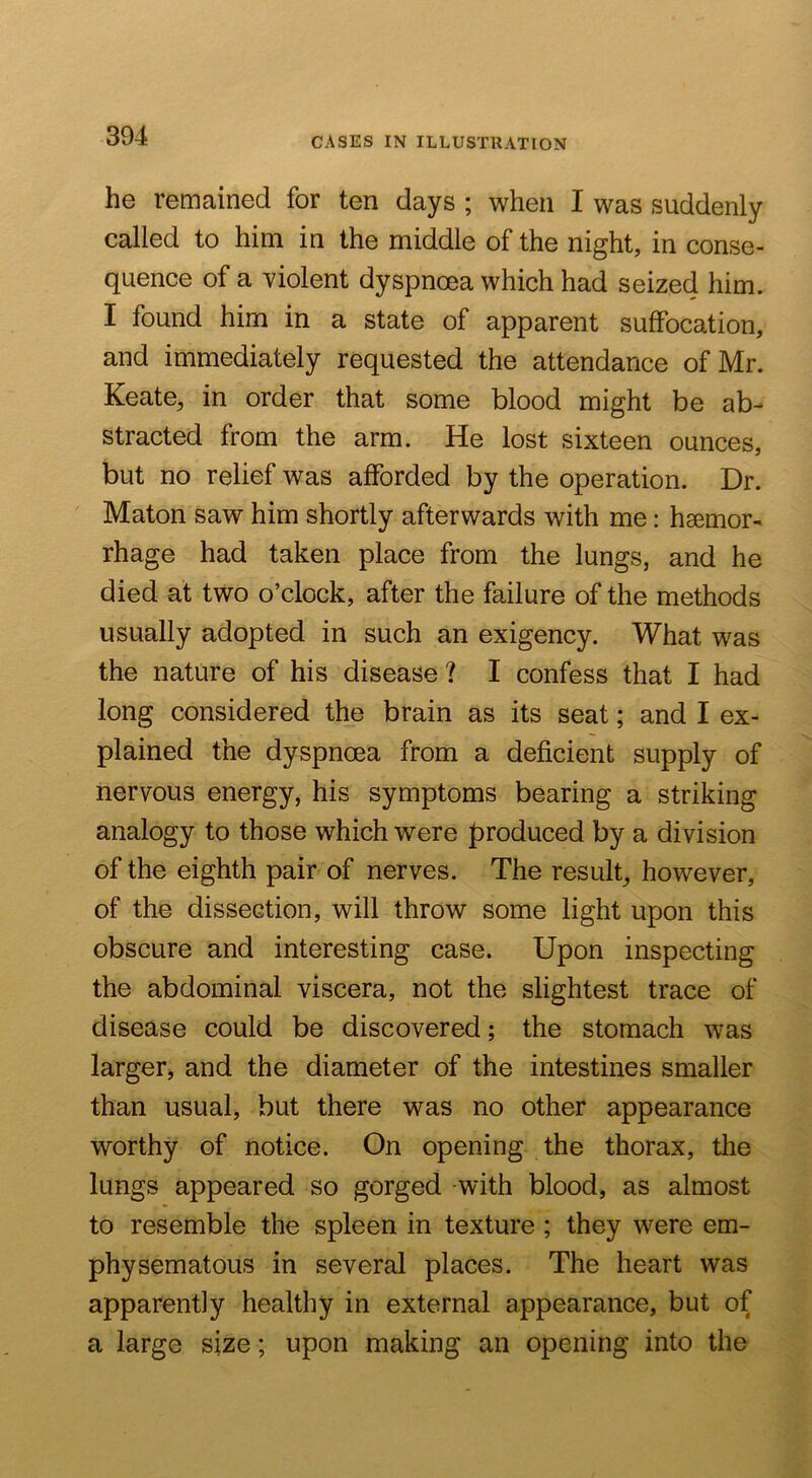 he remained for ten days ; when I was suddenly called to him in the middle of the night, in conse- quence of a violent dyspnoea which had seized him. I found him in a state of apparent suffocation, and immediately requested the attendance of Mr. Keate, in order that some blood might be ab- stracted from the arm. He lost sixteen ounces, but no relief was afforded by the operation. Dr. Maton saw him shortly afterwards with me: haemor- rhage had taken place from the lungs, and he died at two o’clock, after the failure of the methods usually adopted in such an exigency. What was the nature of his disease ? I confess that I had long considered the brain as its seat; and I ex- plained the dyspnoea from a deficient supply of nervous energy, his symptoms bearing a striking analogy to those which were produced by a division of the eighth pair of nerves. The result^ however, of the dissection, will throw some light upon this obscure and interesting case. Upon inspecting the abdominal viscera, not the slightest trace of disease could be discovered; the stomach was larger, and the diameter of the intestines smaller than usual, but there was no other appearance worthy of notice. On opening the thorax, tlie lungs appeared so gorged with blood, as almost to resemble the spleen in texture ; they were em- physematous in several places. The heart was apparently healthy in external appearance, but of a large size; upon making an opening into the