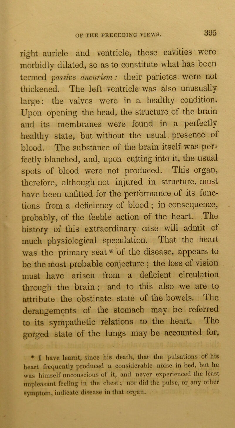 right auricle and ventricle, these cavities were morbidly dilated, so as to constitute what has been termed passive aneurism: their parietes. were not thickened. The left ventricle was also unusually large: the valves were in a healthy condition. Upon opening the head, the structure of the brain and its membranes were found in a perfectly healthy state, but without the usual presence of blood. The substance of the brain itself was per- fectly blanched, and, upon cutting into it, the usual spots of blood were not produced. This organ, therefore, although not injured in structure, must have been unfitted for the performance of its func- tions from a deficiency of blood ; in consequence, probably, of the feeble action of the heart. The history of this extraordinary case will admit of much physiological speculation. That the heart was the primary seat ^ of the disease, appears to be the most probable conjecture; the loss of vision must have arisen from a deficient circulation through the brain ; and to this also we are to attribute the obstinate state of the bowels. The derangements of the stomach may be referred to its sympathetic relations to the heart. The gorged state of the lungs may be accounted for, * I have learnt, since his deatli, that the pulsations of his heart frequently produced a considerable noise in bed, but he was himself unconscious of it, and never experienced the least unpleasant feeling in the chest; nor did the pulse, or any other symptom, indicate disease in that organ.