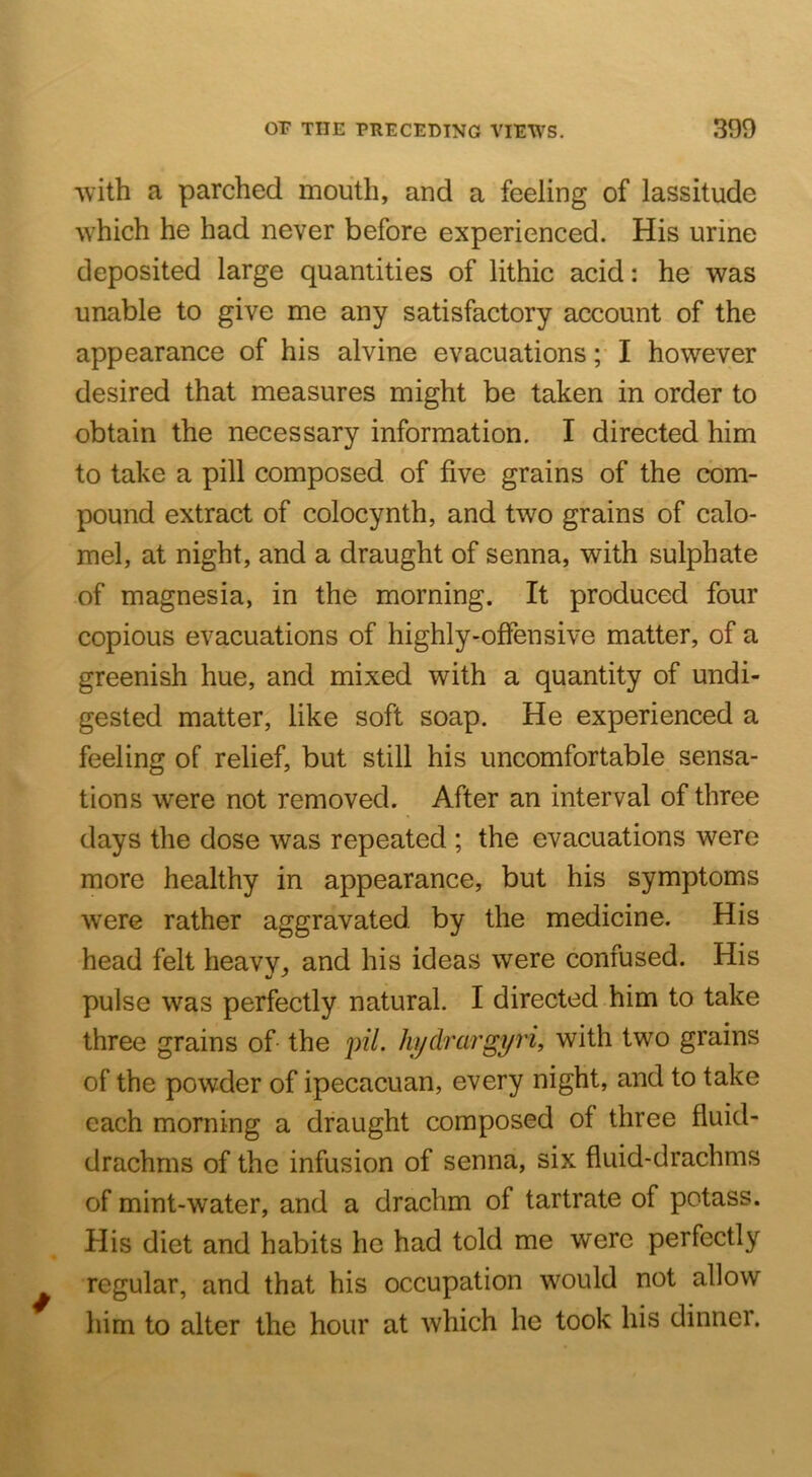 with a parched mouth, and a feeling of lassitude which he had never before experienced. His urine deposited large quantities of lithic acid: he was unable to give me any satisfactory account of the appearance of his alvine evacuations; I however desired that measures might be taken in order to obtain the necessary information. I directed him to take a pill composed of five grains of the com- pound extract of colocynth, and two grains of calo- mel, at night, and a draught of senna, with sulphate of magnesia, in the morning. It produced four copious evacuations of highly-offensive matter, of a greenish hue, and mixed with a quantity of undi- gested matter, like soft soap. He experienced a feeling of relief, but still his uncomfortable sensa- tions were not removed. After an interval of three days the dose was repeated ; the evacuations were more healthy in appearance, but his symptoms were rather aggravated by the medicine. His head felt heavv, and his ideas were confused. His pulse was perfectly natural. I directed him to take three grains of the p?7. kijdrargyri, with two grains of the powder of ipecacuan, every night, and to take each morning a draught composed of three fluid- drachms of the infusion of senna, six fluid-drachms of mint-water, and a drachm of tartrate of potass. His diet and habits he had told me were perfectly regular, and that his occupation would not allow him to alter the hour at which he took his dinner.