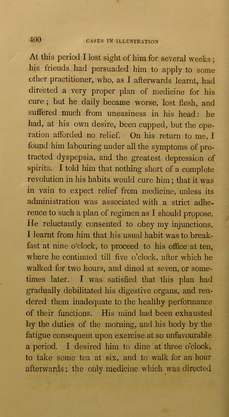 At this period I lost sight of him for several weeks ; his friends had persuaded him to apply to some other practitioner, who, as I afterwards learnt, had directed a very proper plan of medicine for his cure ; but he daily became worse, lost flesh, and suffered much from uneasiness in his head: he had, at his own desire, been cupped, but the ope- ration afforded no relief. On his return to me, I found him labouring under all the symptoms of prO' tracted dyspepsia, and the greatest depression of spirits. I told him that nothing short of a complete revolution in his habits would cure him; that it was in vain to expect relief from medicine, unless its administration was associated with a strict adhe- rence to such a plan of regimen as I should propose. He reluctantly consented to obey my injunctions. I learnt from him that his usual habit was to break- fast at nine o’clock, to proceed to his office at ten, where he continued till five o’clock, after which he walked for two hours, and dined at seven, or some- times later. I was satisfied that this plan had gradually debilitated his digestive organs, and ren- dered them inadequate to the healthy performance of their functions. His mind had been exhausted by the duties of the morning, and his body by the fatigue consequent upon exercise at so unfavourable a period. I desired him to dine at three o’clock, to take some tea at six, and to walk for an liour afterwards: the only medicine which was directed