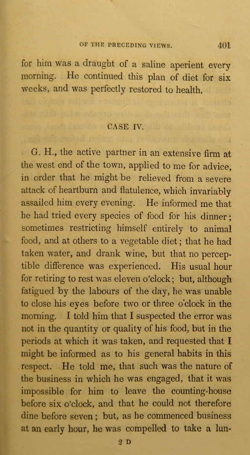 for him was a draught of a saline aperient every morning. He continued this plan of diet for six weeks, and was perfectly restored to health. CASE IV. G. H., the active partner in an extensive firm at the west end of the town, applied to me for advice, in order that he might be relieved from a severe attack of heartburn and flatulence, which invariably assailed him every evening. He informed me that he had tried every species of food for his dinner; sometimes restricting himself entirely to animal food, and at others to a vegetable diet; that he had taken water, and drank wine, but that no percep- tible difference was experienced. His usual hour for retiring to rest was eleven o’clock; but, although fatigued by the labours of the day, he was unable to close his eyes before two or three o’clock in the morning. I told him that I suspected the error was not in the quantity or quality of his food, but in the periods at which it was taken, and requested that I might be informed as to his general habits in this respect. He told me, that such was the nature of the business in which he was engaged, that it was impossible for him to leave the counting-house before six o’clock, and that he could not therefore dine before seven; but, as he commenced business at an early hour, he was compelled to take a lun-