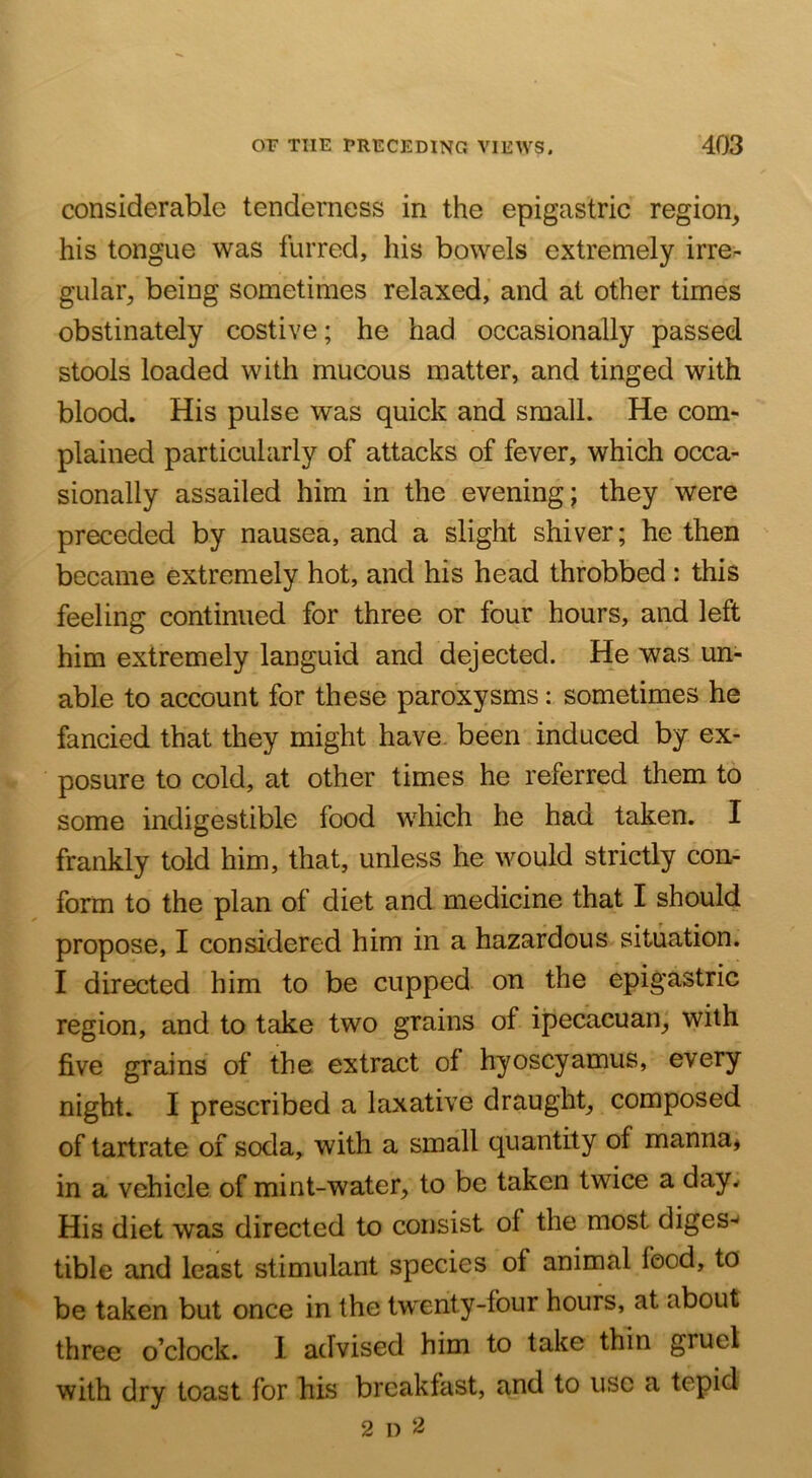 considerable tenderness in the epigastric region^ his tongue was furred, his bowels extremely irre- gular, being sometimes relaxed, and at other times obstinately costive; he had occasionally passed stools loaded with mucous matter, and tinged with blood. His pulse was quick and small. He com- plained particularly of attacks of fever, which occa- sionally assailed him in the evening; they were preceded by nausea, and a slight shiver; he then became extremely hot, and his head throbbed : this feeling continued for three or four hours, and left him extremely languid and dejected. He was un- able to account for these paroxysms: sometimes he fancied that they might have, been induced by ex- posure to cold, at other times he referred them to some indigestible food which he had taken. I frankly told him, that, unless he would strictly con- form to the plan of diet and medicine that I should propose, I considered him in a hazardous situation. I directed him to be cupped on the epigastric region, and to take two grains of ipecacuan, with five grains of the extract of hyoscyamus, every night. I prescribed a laxative draught, composed of tartrate of soda, with a small quantity of manna, in a vehicle of mint-water, to be taken twice a day.- His diet was directed to consist of the most diges-^ tible and least stimulant species of animal food, to be taken but once in the twenty-four hours, at about three o’clock. I advised him to take thin gruel with drv toast for his breakfast, and to use a tepid 2 n 52