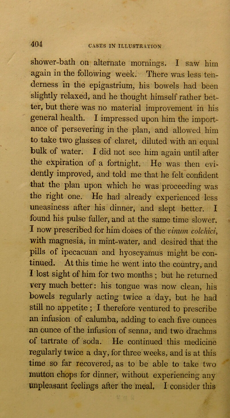 shower-bath on alternate mornings. I saw him again in the following week. There was less ten- derness in the epigastrium, his bowels had been slightly relaxed, and he thought himself rather bet- ter, but there was no material improvement in his general health. I impressed upon him the import- ance of persevering in the plan, and allowed him to take two glasses of claret, diluted with an equal bulk of water. I did not see him again until after the expiration of a fortnight. He was then evi- dently improved, and told me that he felt confident that the plan upon which he was proceeding was the right one. He had already experienced less uneasiness after his dinner, and slept better. I found his pulse fuller, and at the same time slower. I now prescribed for him doses of the vinum colchici, with magnesia, in mint-water, and desired that the pills of ipecacuan and hyoscyamus might be com tinned. At this time he went into the country, and I lost sight of him for two months ; but he returned very much better: his tongue was now clean, his bowels regularly acting twice a day, but he had still no appetite ; I therefore ventured to prescribe an infusion of calumba, adding to each five ounces an ounce of the infusion of senna, and two drachms of tartrate of soda. He continued this medicine regularly twice a day, for three weeks, and is at this time so far recovered, as to be able to take two mutton chops for dinner, without experiencing any unpleasant feelings after the meal, I consider this