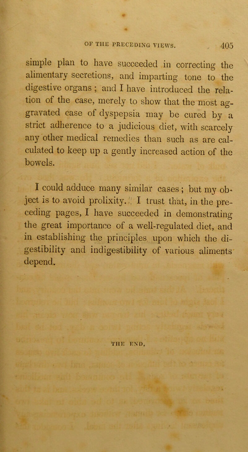 simple plan to have succeeded in correcting the alimentary secretions, and imparting tone to the digestive organs ; and I have introduced the rela- tion of the case, merely to show that the most ac- gravated case of dyspepsia may be cured by a strict adherence to a judicious diet, with scarcely any other medical remedies than such as are cal- culated to keep up a gently increased action of the bowels. I could adduce many similar cases ; but my ob* ject is to avoid prolixity. H I trust that, in the pre- ceding pages, I have succeeded in demonstrating the great importance of a well-regulated diet, and in establishing the principles upon which the di- gestibility and indigestibility of various aliments' depend. THE END.