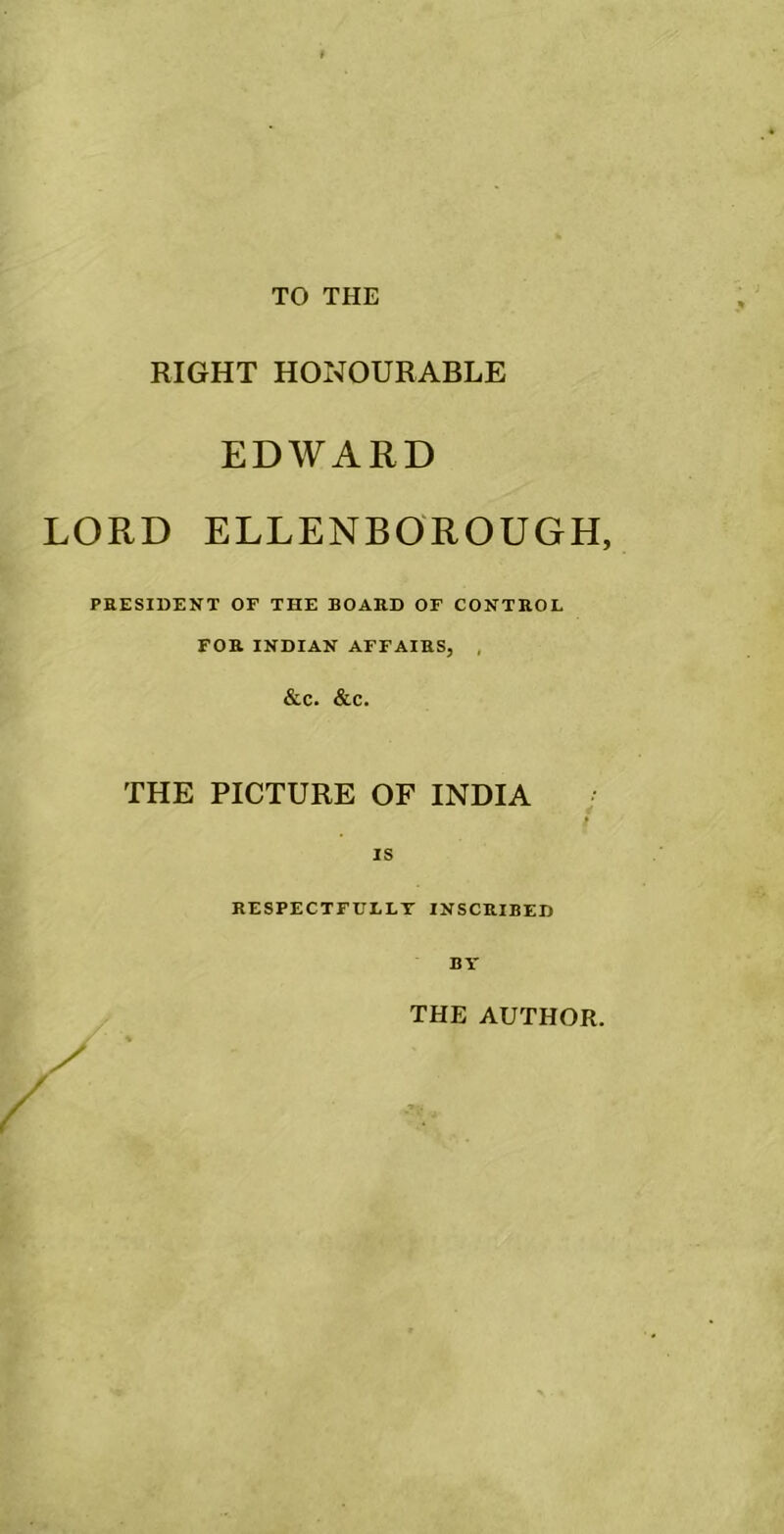 TO THE RIGHT HONOURABLE EDWARD LORD ELLENBOROUGH, PRESIDENT OF THE BOARD OF CONTROL FOR INDIAN AFFAIRS, , &C. &C. THE PICTURE OF INDIA IS RESPECTFULLY INSCRIBED THE AUTHOR.