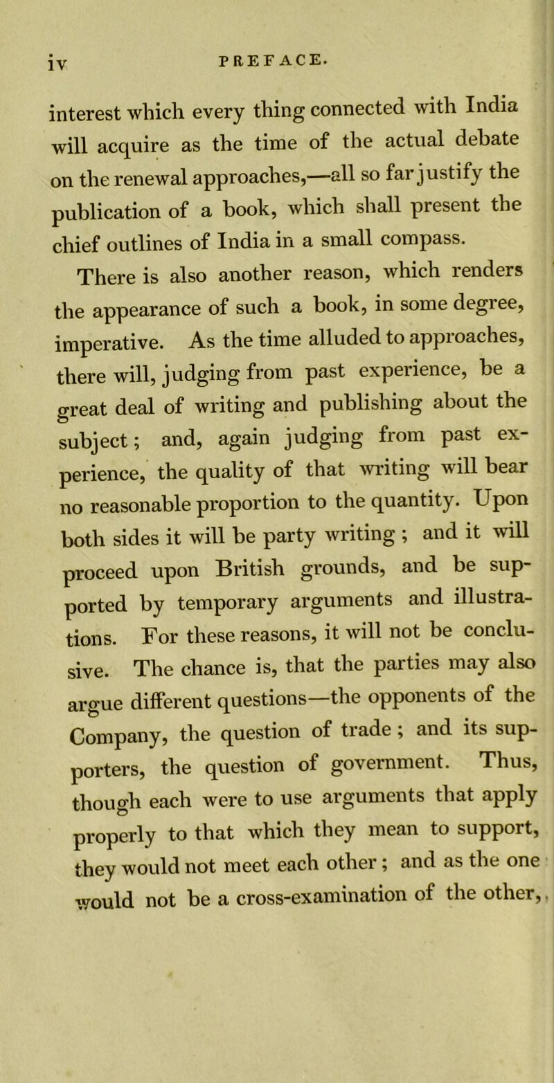 interest which every thing connected with India will acquire as the time of the actual debate on the renewal approaches,—all so far justify the publication of a book, which shall present the chief outlines of India in a small compass. There is also another reason, which renders the appearance of such a book, in some degiee, imperative. As the time alluded to appioaches, there will, judging from past experience, be a great deal of writing and publishing about the subject; and, again judging from past ex- perience, the quality of that writing will bear no reasonable proportion to the quantity. Upon both sides it will be party writing ; and it will proceed upon British grounds, and be sup- ported by temporary arguments and illustra- tions. For these reasons, it will not be conclu- sive. The chance is, that the parties may also argue different questions—the opponents of the Company, the question of tiade; and its sup- porters, the question of government. Thus, though each were to use arguments that apply properly to that which they mean to support, they would not meet each other; and as the one would not be a cross-examination of the other,