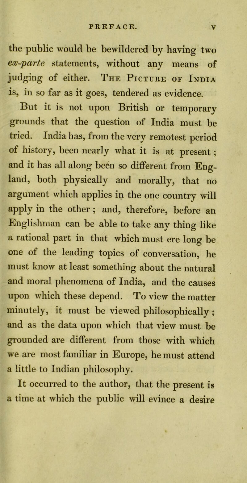 the public would be bewildered by having two ex-parte statements, without any means of judging of either. The Picture of India is, in so far as it goes, tendered as evidence. But it is not upon British or temporary grounds that the question of India must be tried. India has, from the very remotest period of history, been nearly what it is at present; and it has all along been so different from Eng- land, both physically and morally, that no argument which applies in the one country will apply in the other; and, therefore, before an Englishman can be able to take any thing like a rational part in that which must ere long be one of the leading topics of conversation, he must know at least something about the natural and moral phenomena of India, and the causes upon which these depend. To view the matter minutely, it must be viewed philosophically ; and as the data upon which that view must be grounded are different from those with which we are most familiar in Europe, he must attend a little to Indian philosophy. It occurred to the author, that the present is a time at which the public will evince a desire