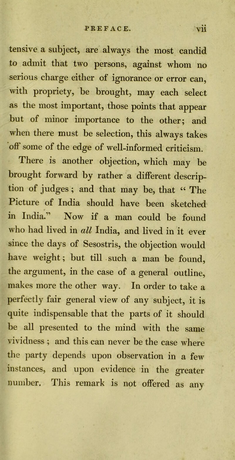 tensive a subject, are always the most candid to admit that two persons, against whom no serious charge either of ignorance or error can, with propriety, be brought, may each select as the most important, those points that appear but of minor importance to the other; and when there must be selection, this always takes off some of the edge of well-informed criticism. There is another objection, which may be brought forward by rather a different descrip- tion of judges; and that may be, that “ The Picture of India should have been sketched in India.” Now if a man could be found who had lived in all India, and lived in it ever since the days of Sesostris, the objection would have weight; but till such a man be found, the argument, in the case of a general outline, makes more the other way. In order to take a perfectly fair general view of any subject, it is quite indispensable that the parts of it should be all presented to the mind with the same vividness ; and this can never be the case where the party depends upon observation in a few instances, and upon evidence in the greater number. This remark is not offered as any