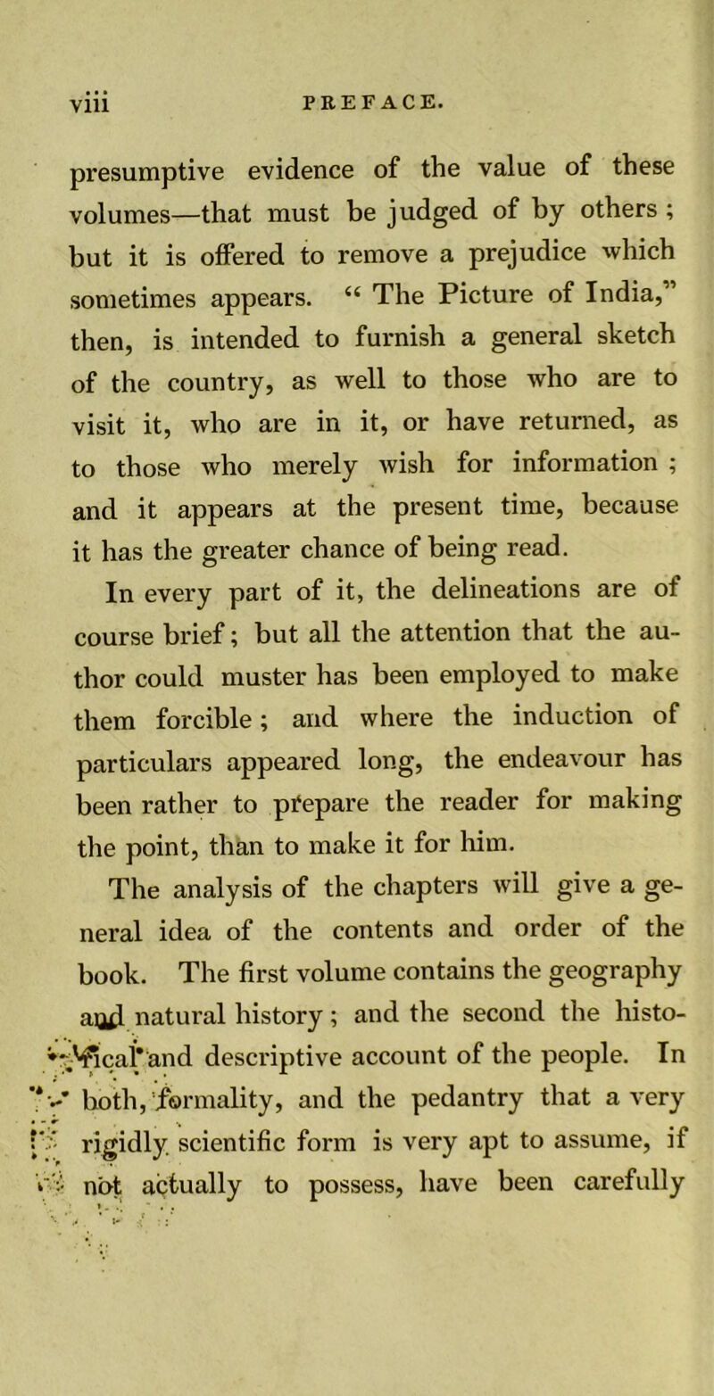 presumptive evidence of the value of these volumes—that must be judged of by others ; but it is offered to remove a prejudice which sometimes appears. “ The Picture of India,” then, is intended to furnish a general sketch of the country, as well to those who are to visit it, who are in it, or have returned, as to those who merely wish for information ; and it appears at the present time, because it has the greater chance of being read. In every part of it, the delineations are of course brief; but all the attention that the au- thor could muster has been employed to make them forcible; and where the induction of particulars appeared long, the endeavour has been rather to prepare the reader for making the point, than to make it for him. The analysis of the chapters will give a ge- neral idea of the contents and order of the book. The first volume contains the geography aud natural history ; and the second the histo- *%Vicaiand descriptive account of the people. In ’*>* both, formality, and the pedantry that a very :'5 rigidly scientific form is very apt to assume, if Vvi not actually to possess, have been carefully