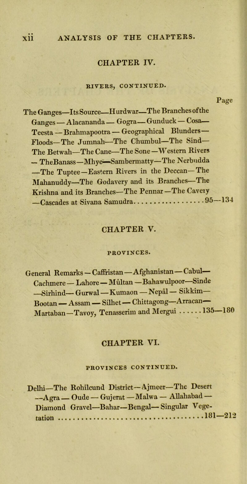 CHAPTER IV. RIVERS, CONTINUED. Page The Ganges—Its Source—Hurdwar—The Branchesofthe Ganges — Alacananda — Gogra— Gunduck — Cosa— Teesta —Brahmapootra — Geographical Blunders— Floods—The Jumnah—The Chumbul—The Sind— The Betwah—The Cane—The Sone —Western Rivers — TheBanass—Mhye—Sambermatty—The Nerbudda —The Tuptee—Eastern Rivers in the Deccan—The Mahanuddy—'The Godavery and its Branches—The Krishna and its Branches—The Pennar—The Caveiy —Cascades at Sivana Samudra 95 154 CHAPTER V. PROVINCES. General Remarks — Caffi-istan—Afghanistan—Cabul— Cachmere— Lahore—Multan —Bahawulpoor Sinde —Sirhind— Gurwal—Kumaon — Nepal — Sikkim Bootan — Assam — Silhet — Chittagong—Arracan— Martaban—Tavoy, Tenasserim and Mergui 13! CHAPTER VI. PROVINCES CONTINUED. Delhi—The Rohilcund District—Ajmecr—The Desert —Agra — Oude — Gujerat —Malwa — Allahabad — Diamond tation Gravel—Bahar—Bengal— Singular Vege- 181—212