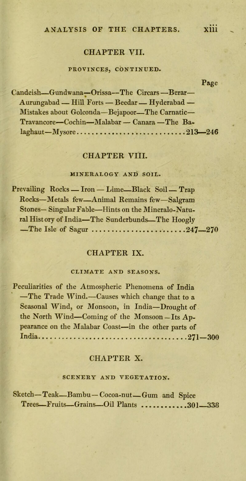 CHAPTER VII. PROVINCES, CONTINUED. Page Candeish—Gundwana—Orissa—The Circars —Berar— * Aurungabad — Hill Forts — Beedar — Hyderabad — Mistakes about Golconda—Bejapoor—The Carnatic— Travancore—Cochin—Malabar — Canara —The Ba- laghaut—Mysore 213—246 CHAPTER VIII. MINERALOGY AND SOIL. Prevailing Rocks — Iron — Lime—Black Soil — Trap Rocks—Metals few—Animal Remains few—Salgram Stones— Singular Fable—Hints on the Mineralo-Natu- ral History of India—The Sunderbunds—The Hoogly —The Isle of Sagur 247—270 CHAPTER IX. CLIMATE AND SEASONS. Peculiarities of the Atmospheric Phenomena of India —The Trade Wind.—Causes which change that to a Seasonal Wind, or Monsoon, in India—Drought of the North Wind—Coming of the Monsoon—Its Ap- pearance on the Malabar Coast—in the other parts of India 271—300 CHAPTER X. SCENERY AND VEGETATION. Sketch—Teak—Bambu — Cocoa-nut—Gum and Spice Trees—Fruits—Grains—Oil Plants 301 338