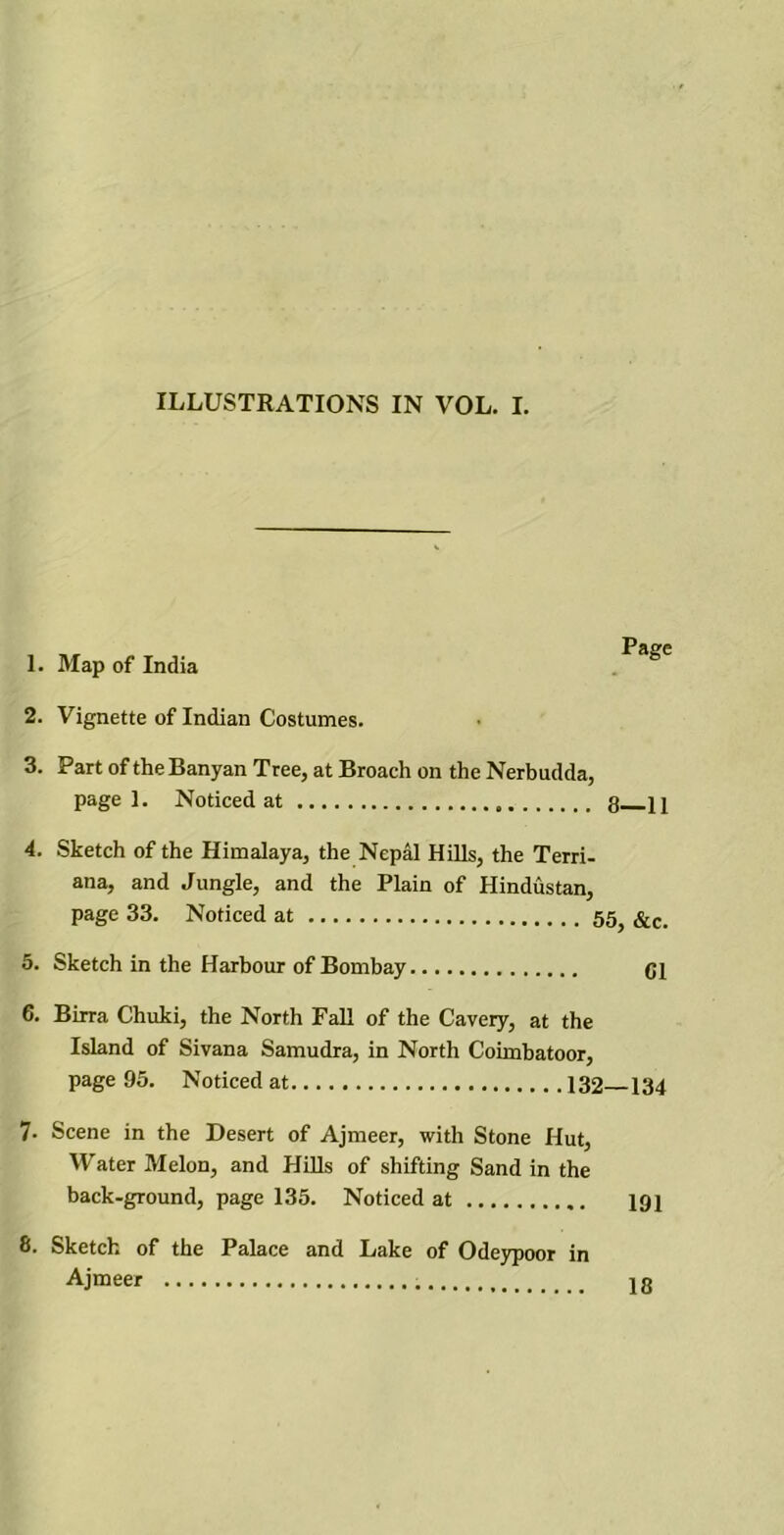 1. Map of India Page 2. Vignette of Indian Costumes. 3. Part of the Banyan Tree, at Broach on the Nerbudda, page 1. Noticed at 3 } j 4. Sketch of the Himalaya, the Nepal Hills, the Terri- ana, and Jungle, and the Plain of Hindustan, page 33. Noticed at 55} &c- 5. Sketch in the Harbour of Bombay Cl 6. Birra Chuki, the North Fall of the Cavery, at the Island of Sivana Samudra, in North Coimbatoor, page 95. Noticed at 132 134 7- Scene in the Desert of Ajmeer, with Stone Hut, Water Melon, and Hills of shifting Sand in the back-ground, page 135. Noticed at 191 S. Sketch of the Palace and Lake of Odeypoor in Ajmeer 13