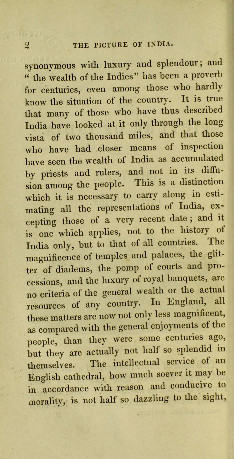 synonymous with luxury and splendour; and “ the wealth of the Indies” has been a proverb for centuries, even among those who hardly know the situation of the country. It is true that many of those who have thus described India have looked at it only through the long vista of two thousand miles, and that those who have had closer means of inspection have seen the wealth of India as accumulated by priests and rulers, and not in its diffu- sion among the people. This is a distinction which it is necessary to carry along in esti- mating all the representations of India, ex- cepting those of a very recent date; and it is one which applies, not to the history of India only, but to that of all countries. The magnificence of temples and palaces, the glit- ter of diadems, the pomp of courts and pro- cessions, and the luxury of royal banquets, are no criteria of the general wealth or the actual resources of any country. In England, all these matters are now not only less magnificent, as compared with the general enjoyments of the people, than they were some centuries ago, but they are actually not half so splendid in themselves. The intellectual service of an English cathedral, how much soever it may be in accordance with reason and conducive to morality, is not half so dazzling to the sight,